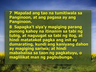 	7  MapaladangtaonatumitiwalasaPanginoon, at angpagasa ay angPanginoon. 	8  Sapagka'tsiya'ymagigingparangpunongkahoynaitinanimsatabingtubig, at naguugatsatabingilog, at hindimatatakotpagkaang init ay dumarating, kundiangkaniyangdahon ay magigingsariwa; at hindimababalisasataonngpagkatuyu, o maglilikat man ngpagbubunga. 
