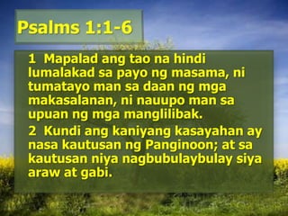 Psalms 1:1-6	1  Mapaladangtaonahindilumalakadsapayongmasama, nitumatayo man sadaanngmgamakasalanan, ninauupo man saupuanngmgamanglilibak. 	2  Kundiangkaniyangkasayahan ay nasakautusanngPanginoon; at sakautusanniyanagbubulaybulaysiyaaraw at gabi. 