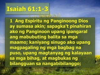 Isaiah 61:1-31  Ang Espiritu ngPanginoong Dios ay sumasa akin; sapagka'tpinahiranakongPanginoonupangipangaralangmabubutingbalitasamgamaamo; kaniyangsinugoakoupangmagpagalingngmgabagbagnapuso, upangmagtanyagngkalayaansamgabihag, at magbukasngbilangguansanangabibilanggo; 