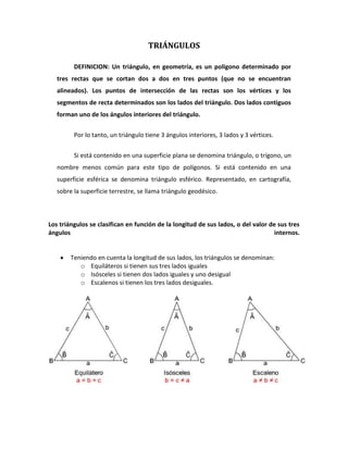 TRIÁNGULOS<br />DEFINICION: Un triángulo, en geometría, es un polígono determinado por tres rectas que se cortan dos a dos en tres puntos (que no se encuentran alineados). Los puntos de intersección de las rectas son los vértices y los segmentos de recta determinados son los lados del triángulo. Dos lados contiguos forman uno de los ángulos interiores del triángulo.<br />Por lo tanto, un triángulo tiene 3 ángulos interiores, 3 lados y 3 vértices.<br />Si está contenido en una superficie plana se denomina triángulo, o trígono, un nombre menos común para este tipo de polígonos. Si está contenido en una superficie esférica se denomina triángulo esférico. Representado, en cartografía, sobre la superficie terrestre, se llama triángulo geodésico.<br />Los triángulos se clasifican en función de la longitud de sus lados, o del valor de sus tres ángulos internos.<br />Teniendo en cuenta la longitud de sus lados, los triángulos se denominan: <br />Equiláteros si tienen sus tres lados iguales<br />Isósceles si tienen dos lados iguales y uno desigual<br />Escalenos si tienen los tres lados desiguales. <br />    <br />Teniendo en cuenta el valor de sus tres ángulos internos, los triángulos se denominan: <br />Acutángulos si tienen sus tres ángulos agudos<br />Rectángulos si tienen un ángulo recto<br />Obtusángulos si tienen un ángulo obtuso. <br />