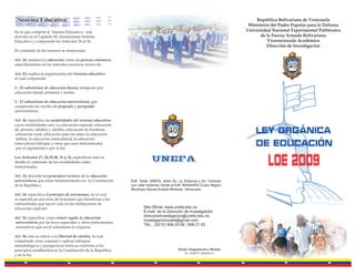 Sistema Educativo                                                                                                            República Bolivariana de Venezuela
                                                                                                                            Ministerio del Poder Popular para la Defensa
En lo que compete al Sistema Educativo, está                                                                               Universidad Nacional Experimental Politécnica
descrito en el Capítulo III, denominado Sistema                                                                                  de la Fuerza Armada Bolivariana
Educativo y comprende los Artículos 24 al 36.                                                                                        Vicerrectorado Académico
                                                                                                                                     Dirección de Investigación
El contenido de los mismos se mencionan:

Art. 24, enmarca la educación como un proceso sistémico,
especificándose en los artículos sucesivos acerca de:

Art. 25, explica la organización del Sistema educativo;
el cual comprende:

1.- El subsistema de educación básica; integrado por:
educación inicial, primaria y media.

2.- El subsistema de educación universitaria; que
comprende los niveles de pregrado y postgrado
universitarios.

Art. 26, especifica las modalidades del sistema educativo;
cuyas modalidades son: La educación especial, educación
de jóvenes, adultos y adultas, educación de fronteras,
 educación rural, educación para las artes, la educación                                                                       Ley Orgánica
 militar, la educación intercultural, la educación
intercultural bilingüe y otras que sean determinadas
 por el reglamento o por la ley.
                                                                                                                               de Educación
Los Artículos 27, 28,29,30, 31 y 32, especifican más en
detalle el contenido de las modalidades antes
mencionadas.
                                                                          UNEFA
                                                                                                                                     Loe 2009
Art. 33, describe los principios rectores de la educación
universitaria que están fundamentados en la Constitución      Edif. Sede UNEFA, entre Av. La Estancia y Av. Caracas
de la República.                                              con calle Holanda, frente al Edif. BANAVEN (Cubo Negro)
                                                              Municipio Baruta Estado Miranda. Venezuela
Art. 34, especifica el principio de autonomía, en el cual
se especifican una serie de funciones que benefician a las
comunidades que hacen vida en las instituciones de
educación superior.                                                  Site Oficial: www.unefa.edu.ve,
                                                                     E-mail: de la Dirección de Investigación
Art. 35, especifica como estará regida la educación                  direccioninvestigacion@unefa.edu.ve,
                                                                     investigacionunefa@gmail.com
universitaria por las leyes especiales y otros instrumentos
                                                                     Tlfs.: (0212) 908.24.58 / 908.21.93
normativos que así el subsistema lo requiera.

Art. 36, este se refiere a la libertad de cátedra, la cual
comprende crear, exponer o aplicar enfoques
metodológicos y perspectivas teóricas conforme a los
principios establecidos en la Constitución de la República                                Diseño -Diagramación y Montaje
                                                                                              Lic. Zaida E. Quiame O.
y en la ley.
 