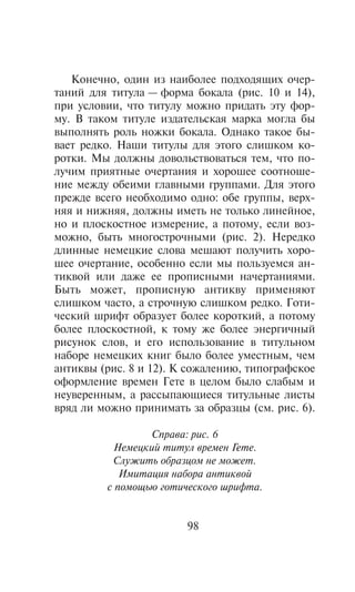 Êîíå÷íî, îäèí èç íàèáîëåå ïîäõîäÿùèõ î÷åð-
òàíèé äëÿ òèòóëà — ôîðìà áîêàëà (ðèñ. 10 è 14),
ïðè óñëîâèè, ÷òî òèòóëó ìîæíî ïðèäàòü ýòó ôîð-
ìó. Â òàêîì òèòóëå èçäàòåëüñêàÿ ìàðêà ìîãëà áû
âûïîëíÿòü ðîëü íîæêè áîêàëà. Îäíàêî òàêîå áû-
âàåò ðåäêî. Íàøè òèòóëû äëÿ ýòîãî ñëèøêîì êî-
ðîòêè. Ìû äîëæíû äîâîëüñòâîâàòüñÿ òåì, ÷òî ïî-
ëó÷èì ïðèÿòíûå î÷åðòàíèÿ è õîðîøåå ñîîòíîøå-
íèå ìåæäó îáåèìè ãëàâíûìè ãðóïïàìè. Äëÿ ýòîãî
ïðåæäå âñåãî íåîáõîäèìî îäíî: îáå ãðóïïû, âåðõ-
íÿÿ è íèæíÿÿ, äîëæíû èìåòü íå òîëüêî ëèíåéíîå,
íî è ïëîñêîñòíîå èçìåðåíèå, à ïîòîìó, åñëè âîç-
ìîæíî, áûòü ìíîãîñòðî÷íûìè (ðèñ. 2). Íåðåäêî
äëèííûå íåìåöêèå ñëîâà ìåøàþò ïîëó÷èòü õîðî-
øåå î÷åðòàíèå, îñîáåííî åñëè ìû ïîëüçóåìñÿ àí-
òèêâîé èëè äàæå åå ïðîïèñíûìè íà÷åðòàíèÿìè.
Áûòü ìîæåò, ïðîïèñíóþ àíòèêâó ïðèìåíÿþò
ñëèøêîì ÷àñòî, à ñòðî÷íóþ ñëèøêîì ðåäêî. Ãîòè-
÷åñêèé øðèôò îáðàçóåò áîëåå êîðîòêèé, à ïîòîìó
áîëåå ïëîñêîñòíîé, ê òîìó æå áîëåå ýíåðãè÷íûé
ðèñóíîê ñëîâ, è åãî èñïîëüçîâàíèå â òèòóëüíîì
íàáîðå íåìåöêèõ êíèã áûëî áîëåå óìåñòíûì, ÷åì
àíòèêâû (ðèñ. 8 è 12). Ê ñîæàëåíèþ, òèïîãðàôñêîå
îôîðìëåíèå âðåìåí Ãåòå â öåëîì áûëî ñëàáûì è
íåóâåðåííûì, à ðàññûïàþùèåñÿ òèòóëüíûå ëèñòû
âðÿä ëè ìîæíî ïðèíèìàòü çà îáðàçöû (ñì. ðèñ. 6).

                 Ñïðàâà: ðèñ. 6
          Íåìåöêèé òèòóë âðåìåí Ãåòå.
           Ñëóæèòü îáðàçöîì íå ìîæåò.
            Èìèòàöèÿ íàáîðà àíòèêâîé
         ñ ïîìîùüþ ãîòè÷åñêîãî øðèôòà.


                        98
 