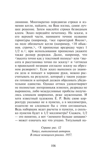ëèíèÿìè. Ìíîãîêðàòíî ïåðåäâèãàÿ ñòðîêè è èç-
ìåíÿÿ êåãëè, íàéäèòå, íà Âàø âçãëÿä, ñàìîå ëó÷-
øåå ðåøåíèå. Çàòåì íàêëåéòå ñòðîêè áåçâîäíûì
êëååì. Ýñêèç ïåðåäàéòå ïå÷àòíèêó. Íà ýñêèçå, â
åãî âåðõíåé ÷àñòè, íàïèøèòå òî÷íîå íàçâàíèå
ãàðíèòóðû (íàïðèìåð, <âñå ãàðíèòóðîé ßíñîí>,
íà ïîëå îáîçíà÷üòå êåãëè (íàïðèìåð, <10 îáûê-
íîâ. ñòðî÷í.>, <8 ïðîïèñíûå âðàçðÿäêó ÷åðåç 1
1/2 ï.>; ïðè èñïîëüçîâàíèè ïðîïèñíûõ óêàæèòå
òàêæå ðàçìåð ðàçðÿäêè. Äàëåå, íàïðèìåð, ÷òî
<âûñîòà òî÷íî êàê ó òåêñòîâîé ïîëîñû> èëè <âû-
ñîòà è ðàññòàíîâêà òî÷íî ïî ýñêèçó> è <îòòèñêè
â ïðàâèëüíîé ïîçèöèè ñîãëàñíî ýñêèçó íà îáðåç-
íîì ðàçâîðîòå>. Åñëè ýñêèç âûïîëíåí ñî çíàíè-
åì äåëà è ïîïàäåò â õîðîøèå ðóêè, ìîæíî ðàñ-
ñ÷èòûâàòü íà ðåçóëüòàò, êîòîðûé ñ òàêèì óñåðäè-
åì ãîòîâèëè è êîòîðûé äîëæåí îáðàçîâàòü óáåäè-
òåëüíîå åäèíñòâî. Îäíàêî îòòèñê óäîâëåòâîðÿåò
íå ïîëíîñòüþ: èíòåðëèíüÿæ èçìåíåí, ðàçðÿäêà íå
âûðîâíåíà, ëèáî ìåæäóñëîâíûå ïðîáåëû ïîëó÷è-
ëèñü ñëèøêîì øèðîêèìè, ðåæå çàóæåííûìè. È
õîòÿ èçâåñòíûé õóäîæíèê Å. Ð. Âåéñ ñâîþ êîð-
ðåêòóðó óêàçûâàë íå â ïóíêòàõ, à â ìèëëèìåòðàõ,
èçäàòåëþ íå ñëåäîâàëî áû ñ ýòèì ñîãëàøàòüñÿ.
Âåäü íàáîðùèê âåäåò ðàñ÷åòû â ïóíêòàõ, à ñêîëü-
êî ïóíêòîâ áóäåò â 1/2 ìèëëèìåòðà? Ñêàæåì, 1/2
— ýòî ïîíÿòíî, à âîò <íåìíîãî áîëüøå øïàöèè>
— ìîæåò îçíà÷àòü âñå ÷òî óãîäíî. Òèòóëüíûé íà-

                 Ñïðàâà: ðèñ. 12
          Òèòóë, âûïîëíåííûé àâòîðîì.
         Â ñòèëå íåìåöêîãî ðîêîêî. 1957.


                        106
 
