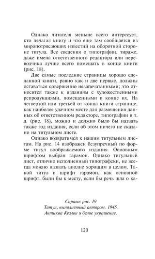 Îäíàêî ÷èòàòåëÿ ìåíüøå âñåãî èíòåðåñóåò,
êòî ïå÷àòàë êíèãó è ÷òî åùå òàì ñîîáùàåòñÿ èç
ìèðîïîòðÿñàþùèõ èçâåñòèé íà îáîðîòíîé ñòîðî-
íå òèòóëà. Âñå ñâåäåíèÿ î òèïîãðàôèè, òèðàæå,
äàæå èìåíà îòâåòñòâåííîãî ðåäàêòîðà èëè ïåðå-
âîä÷èêà ëó÷øå âñåãî ïîìåùàòü â êîíöå êíèãè
(ðèñ. 18).
   Äâå ñàìûå ïîñëåäíèå ñòðàíèöû õîðîøî ñäå-
ëàííîé êíèãè, ðàâíî êàê è äâå ïåðâûå, äîëæíû
îñòàâàòüñÿ ñîâåðøåííî íåçàïå÷àòàííûìè; ýòî îò-
íîñèòñÿ òàêæå ê èçäàíèÿì ñ õóäîæåñòâåííûìè
ðåïðîäóêöèÿìè, ïîìåùåííûìè â êîíöå èõ. Íà
÷åòâåðòîé èëè òðåòüåé îò êîíöà êíèãè ñòðàíèöå,
êàê íàèáîëåå óäà÷íîì ìåñòå äëÿ ðàçìåùåíèÿ äàí-
íûõ îá îòâåòñòâåííîì ðåäàêòîðå, òèïîãðàôèè è ò.
ä. (ðèñ. 18), ìîæíî è äîëæíî áûëî áû íàçâàòü
òàêæå ãîä èçäàíèÿ, åñëè îá ýòîì íè÷åãî íå ñêàçà-
íî íà òèòóëüíîì ëèñòå.
   Îäíàêî âîçâðàòèìñÿ ê íàøèì òèòóëüíûì ëèñ-
òàì. Íà ðèñ. 14 èçîáðàæåí áåçóïðå÷íûé ïî ôîð-
ìå òèòóë âîîáðàæàåìîãî èçäàíèÿ. Îñíîâíûì
øðèôòîì âûáðàí ãàðàìîí. Îäíàêî òèòóëüíûé
ëèñò, îòëè÷íî èñïîëíåííûé òèïîãðàôñêè, íå âñå-
ãäà ìîæíî íàçâàòü âïîëíå õîðîøèì â öåëîì. Òà-
êîé òèòóë è øðèôò ãàðàìîí, êàê îñíîâíîé
øðèôò, áûëè áû ê ìåñòó, åñëè áû ðå÷ü øëà î êà-



                 Ñïðàâà: ðèñ. 19
        Òèòóë, âûïîëíåííûé àâòîðîì. 1945.
        Àíòèêâà Êåçëîí è áåëîå óêðàøåíèå.


                        120
 