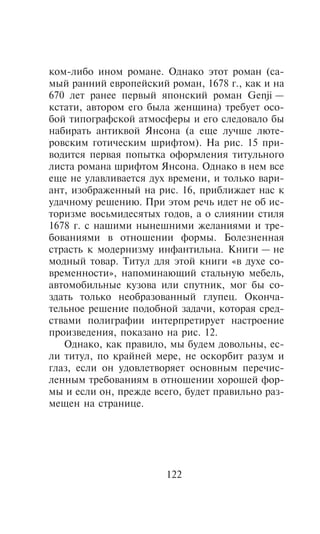 êîì-ëèáî èíîì ðîìàíå. Îäíàêî ýòîò ðîìàí (ñà-
ìûé ðàííèé åâðîïåéñêèé ðîìàí, 1678 ã., êàê è íà
670 ëåò ðàíåå ïåðâûé ÿïîíñêèé ðîìàí Genji —
êñòàòè, àâòîðîì åãî áûëà æåíùèíà) òðåáóåò îñî-
áîé òèïîãðàôñêîé àòìîñôåðû è åãî ñëåäîâàëî áû
íàáèðàòü àíòèêâîé ßíñîíà (à åùå ëó÷øå ëþòå-
ðîâñêèì ãîòè÷åñêèì øðèôòîì). Íà ðèñ. 15 ïðè-
âîäèòñÿ ïåðâàÿ ïîïûòêà îôîðìëåíèÿ òèòóëüíîãî
ëèñòà ðîìàíà øðèôòîì ßíñîíà. Îäíàêî â íåì âñå
åùå íå óëàâëèâàåòñÿ äóõ âðåìåíè, è òîëüêî âàðè-
àíò, èçîáðàæåííûé íà ðèñ. 16, ïðèáëèæàåò íàñ ê
óäà÷íîìó ðåøåíèþ. Ïðè ýòîì ðå÷ü èäåò íå îá èñ-
òîðèçìå âîñüìèäåñÿòûõ ãîäîâ, à î ñëèÿíèè ñòèëÿ
1678 ã. ñ íàøèìè íûíåøíèìè æåëàíèÿìè è òðå-
áîâàíèÿìè â îòíîøåíèè ôîðìû. Áîëåçíåííàÿ
ñòðàñòü ê ìîäåðíèçìó èíôàíòèëüíà. Êíèãè — íå
ìîäíûé òîâàð. Òèòóë äëÿ ýòîé êíèãè «â äóõå ñî-
âðåìåííîñòè», íàïîìèíàþùèé ñòàëüíóþ ìåáåëü,
àâòîìîáèëüíûå êóçîâà èëè ñïóòíèê, ìîã áû ñî-
çäàòü òîëüêî íåîáðàçîâàííûé ãëóïåö. Îêîí÷à-
òåëüíîå ðåøåíèå ïîäîáíîé çàäà÷è, êîòîðàÿ ñðåä-
ñòâàìè ïîëèãðàôèè èíòåðïðåòèðóåò íàñòðîåíèå
ïðîèçâåäåíèÿ, ïîêàçàíî íà ðèñ. 12.
   Îäíàêî, êàê ïðàâèëî, ìû áóäåì äîâîëüíû, åñ-
ëè òèòóë, ïî êðàéíåé ìåðå, íå îñêîðáèò ðàçóì è
ãëàç, åñëè îí óäîâëåòâîðÿåò îñíîâíûì ïåðå÷èñ-
ëåííûì òðåáîâàíèÿì â îòíîøåíèè õîðîøåé ôîð-
ìû è åñëè îí, ïðåæäå âñåãî, áóäåò ïðàâèëüíî ðàç-
ìåùåí íà ñòðàíèöå.




                       122
 