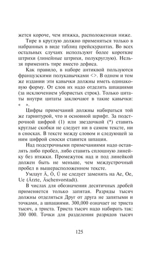 æåòñÿ êîðî÷å, ÷åì âòÿæêà, ðàñïîëîæåííàÿ íèæå.
    Òèðå â êðóãëóþ äîëæíî ïðèìåíÿòüñÿ òîëüêî â
íàáðàííûõ â âèäå òàáëèö ïðåéñêóðàíòàõ. Âî âñåõ
îñòàëüíûõ ñëó÷àÿõ èñïîëüçóþò áîëåå êîðîòêèå
øòðèõè (ëèíåéíûå øòðèõè, ïîëóêðóãëóþ). Íåëü-
çÿ ïðèìåíÿòü òèðå âìåñòî äåôèñà.
    Êàê ïðàâèëî, â íàáîðå àíòèêâîé ïîëüçóþòñÿ
ôðàíöóçñêèìè ïîëóêàâû÷êàìè <>. Â îäíîì è òîì
æå èçäàíèè ýòè êàâû÷êè äîëæíû èìåòü îäèíàêî-
âóþ ôîðìó. Îò ñëîâ èõ íàäî îòäåëÿòü øïàöèÿìè
(çà èñêëþ÷åíèåì óáîðèñòûõ ñòðîê). Òîëüêî öèòà-
òû âíóòðè öèòàòû çàêëþ÷àþò â òàêèå êàâû÷êè:
« ».
    Öèôðû ïðèìå÷àíèé äîëæíû íàáèðàòüñÿ òîé
æå ãàðíèòóðîé, ÷òî è îñíîâíîé øðèôò. Çà ïîäñò-
ðî÷íîé öèôðîé (1) èëè çâåçäî÷êîé (*) ñòàâèòü
êðóãëûå ñêîáêè íå ñëåäóåò íè â ñàìîì òåêñòå, íè
â ñíîñêàõ. Â òåêñòå ìåæäó ñëîâîì è ñëåäóþùåé çà
íèì öèôðîé ñíîñêè ñòàâèòñÿ øïàöèÿ.
    Íàä ïîäñòðî÷íûìè ïðèìå÷àíèÿìè íàäî îñòàâ-
ëÿòü ëèáî ïðîáåë, ëèáî ñòàâèòü ñïëîøíóþ ëèíåé-
êó áåç âòÿæêè. Ïðîìåæóòîê íàä è ïîä ëèíåéêîé
äîëæåí áûòü íå ìåíüøå, ÷åì ìåæäóñòðî÷íûé
ïðîáåë â âûøåðàñïîëîæåííîì òåêñòå.
    Óìëàóò Ä, Ö, Ü íå ñëåäóåò çàìåíÿòü íà Àå, Îå,
Ue (Ärzte, Äschenvorstadt).
    Â ÷èñëàõ äëÿ îáîçíà÷åíèÿ äåñÿòè÷íûõ äðîáåé
ïðèìåíÿåòñÿ òîëüêî çàïÿòàÿ. Ðàçðÿäû òûñÿ÷
äîëæíû îòäåëÿòüñÿ Äðóã oò äðóãà íå çàïÿòûìè è
òî÷êàìè, à øïàöèÿìè. 300,000 îçíà÷àåò íå òðèñòà
òûñÿ÷, à òðèñòà. Òðèñòà òûñÿ÷ íàäî íàáèðàòü òàê:
300 000. Òî÷êè äëÿ ðàçäåëåíèÿ ðàçðÿäîâ òûñÿ÷


                        125
 