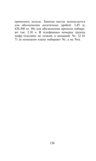 ïðèìåíÿòü íåëüçÿ. Çàïÿòàÿ âñåãäà èñïîëüçóåòñÿ
äëÿ îáîçíà÷åíèÿ äåñÿòè÷íûõ äðîáåé: 3,45 ì;
420,500 êã. Íî äëÿ îáîçíà÷åíèÿ âðåìåíè íàáèðà-
þò òàê: 2.30 ÷. Â òåëåôîííûõ íîìåðàõ ãðóïïû
öèôð îòäåëÿþò íå òî÷êîé, à øïàöèåé: Nr. 32 81
71 (â íåìåöêîì ÿçûêå íàáèðàþò Nr, à íå No).




                      126
 