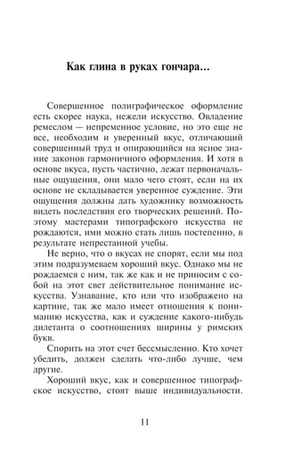 Êàê ãëèíà â ðóêàõ ãîí÷àðà...


   Ñîâåðøåííîå ïîëèãðàôè÷åñêîå îôîðìëåíèå
åñòü ñêîðåå íàóêà, íåæåëè èñêóññòâî. Îâëàäåíèå
ðåìåñëîì — íåïðåìåííîå óñëîâèå, íî ýòî åùå íå
âñå, íåîáõîäèì è óâåðåííûé âêóñ, îòëè÷àþùèé
ñîâåðøåííûé òðóä è îïèðàþùèéñÿ íà ÿñíîå çíà-
íèå çàêîíîâ ãàðìîíè÷íîãî îôîðìëåíèÿ. È õîòÿ â
îñíîâå âêóñà, ïóñòü ÷àñòè÷íî, ëåæàò ïåðâîíà÷àëü-
íûå îùóùåíèÿ, îíè ìàëî ÷åãî ñòîÿò, åñëè íà èõ
îñíîâå íå ñêëàäûâàåòñÿ óâåðåííîå ñóæäåíèå. Ýòè
îùóùåíèÿ äîëæíû äàòü õóäîæíèêó âîçìîæíîñòü
âèäåòü ïîñëåäñòâèÿ åãî òâîð÷åñêèõ ðåøåíèé. Ïî-
ýòîìó ìàñòåðàìè òèïîãðàôñêîãî èñêóññòâà íå
ðîæäàþòñÿ, èìè ìîæíî ñòàòü ëèøü ïîñòåïåííî, â
ðåçóëüòàòå íåïðåñòàííîé ó÷åáû.
   Íå âåðíî, ÷òî î âêóñàõ íå ñïîðÿò, åñëè ìû ïîä
ýòèì ïîäðàçóìåâàåì õîðîøèé âêóñ. Îäíàêî ìû íå
ðîæäàåìñÿ ñ íèì, òàê æå êàê è íå ïðèíîñèì ñ ñî-
áîé íà ýòîò ñâåò äåéñòâèòåëüíîå ïîíèìàíèå èñ-
êóññòâà. Óçíàâàíèå, êòî èëè ÷òî èçîáðàæåíî íà
êàðòèíå, òàê æå ìàëî èìååò îòíîøåíèÿ ê ïîíè-
ìàíèþ èñêóññòâà, êàê è ñóæäåíèå êàêîãî-íèáóäü
äèëåòàíòà î ñîîòíîøåíèÿõ øèðèíû ó ðèìñêèõ
áóêâ.
   Ñïîðèòü íà ýòîò ñ÷åò áåññìûñëåííî. Êòî õî÷åò
óáåäèòü, äîëæåí ñäåëàòü ÷òî-ëèáî ëó÷øå, ÷åì
äðóãèå.
   Õîðîøèé âêóñ, êàê è ñîâåðøåííîå òèïîãðàô-
ñêîå èñêóññòâî, ñòîÿò âûøå èíäèâèäóàëüíîñòè.


                        11
 