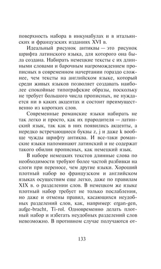 ïîâåðõíîñòü íàáîðà â èíêóíàáóëàõ è â èòàëüÿí-
ñêèõ è ôðàíöóçñêèõ èçäàíèÿõ XVI â.
   Èäåàëüíûé ðèñóíîê àíòèêâû — ýòî ðèñóíîê
øðèôòà ëàòèíñêîãî ÿçûêà, äëÿ êîòîðîãî îíà áû-
ëà ñîçäàíà. Íàáèðàòü íåìåöêèå òåêñòû ñ èõ äëèí-
íûìè ñëîâàìè è áàðî÷íûì íàãðîìîæäåíèåì ïðî-
ïèñíûõ â ñîâðåìåííîì íà÷åðòàíèè ãîðàçäî ñëîæ-
íåå, ÷åì òåêñòû íà àíãëèéñêîì ÿçûêå, êîòîðûé
ñðåäè æèâûõ ÿçûêîâ ïîçâîëÿåò ñîçäàâàòü íàèáî-
ëåå ñïîêîéíûå òèïîãðàôñêèå îáðàçû, ïîñêîëüêó
íå òðåáóåò áîëüøîãî ÷èñëà ïðîïèñíûõ, íå íóæäà-
åòñÿ íè â êàêèõ àêöåíòàõ è ñîñòîèò ïðåèìóùåñò-
âåííî èç êîðîòêèõ ñëîâ.
   Ñîâðåìåííûå ðîìàíñêèå ÿçûêè íàáèðàòü íå
òàê ëåãêî è ïðîñòî, êàê èõ ïðàðîäèòåëÿ — ëàòèí-
ñêèé ÿçûê, òàê êàê â íèõ ïîÿâèëèñü àêöåíòû, à
íåðåäêî âñòðå÷àþùèåñÿ áóêâû z, j è äàæå k âîîá-
ùå ÷óæäû øðèôòó àíòèêâà. È âñå-òàêè ðîìàí-
ñêèå ÿçûêè íàïîìèíàþò ëàòèíñêèé è íå ñîäåðæàò
òàêîãî îáèëèÿ ïðîïèñíûõ, êàê íåìåöêèé ÿçûê.
   Â íàáîðå íåìåöêèõ òåêñòîâ äëèííûå ñëîâà ïî
íåîáõîäèìîñòè òðåáóþò áîëåå ÷àñòîé ðàçáèâêè íà
ñëîãè ïðè ïåðåíîñå, ÷åì äðóãèå ÿçûêè. Õîðîøèé
ïëîòíûé íàáîð âî ôðàíöóçñêîì è àíãëèéñêîì
ÿçûêàõ îñóùåñòâèì åùå ëåãêî, äàæå ïî ïðàâèëàì
XIX â. î ðàçäåëåíèè ñëîâ. Â íåìåöêîì æå ÿçûêå
ïëîòíûé íàáîð òðåáóåò íå òîëüêî ïîñëàáëåíèÿ,
íî äàæå è îòìåíû ïðàâèë, êàñàþùèõñÿ íåóäîá-
íûõ ðàçäåëåíèé ñëîâ, êàê, íàïðèìåð: ergan-gen,
aufge-bracht, Ti-rol. Îäíîâðåìåííî äåëàòü ïëîò-
íûé íàáîð è èçáåãàòü íåóäîáíûõ ðàçäåëåíèé ñëîâ
íåâîçìîæíî. Â ïðîòèâíîì ñëó÷àå ïîëó÷àþòñÿ îò-


                       133
 