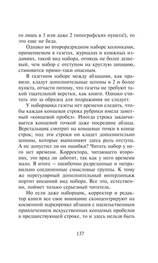 ãî ëèøü â 3 èëè äàæå 2 òèïîãðàôñêèõ ïóíêòà!), òî
ýòî åùå íå áåäà.
   Îäíàêî âî âòîðîðàçðÿäíîì íàáîðå êîëîíêàìè,
ïðèìåíÿåìîì â ãàçåòàõ, æóðíàëàõ è êíèæíûõ èç-
äàíèÿõ, òàêîé âèä íàáîðà, îòíþäü íå áîëåå äåøå-
âûé, ÷åì íàáîð ñ îòñòóïîì íà êðóãëóþ øïàöèþ,
ñòàíîâèòñÿ ïðÿìî-òàêè îïàñíûì.
   Â ãàçåòíîì íàáîðå ìåæäó àáçàöàìè, êàê ïðà-
âèëî. êëàäóò äîïîëíèòåëüíûå øïîíû â 2 è áîëåå
ïóíêòà, îò÷àñòè ïîòîìó, ÷òî ãàçåòû íå òðåáóþò òà-
êîé òùàòåëüíîé âåðñòêè, êàê êíèãè. Îäíàêî ñ÷è-
òàòü ýòî çà îáðàçåö äëÿ ïîäðàæàíèÿ íå ñëåäóåò.
   Ó íàáîðùèêà ãàçåòû íåò âðåìåíè ñëåäèòü, ÷òî-
áû êàæäàÿ êîíöåâàÿ ñòðîêà ðóáðèêè èìåëà çàìåò-
íûé «êîíöåâîé ïðîáåë». Èíîãäà ñòðîêà çàêàí÷è-
âàåòñÿ êîíöåâîé òî÷êîé äàæå ïîñðåäèíå àáçàöà.
Âåðñòàëüùèê ñìîòðèò íà êîíöåâûå òî÷êè â êîíöå
ñòðîê; ïîä ýòè ñòðîêè îí êëàäåò äîïîëíèòåëüíî
øïîíû, êîòîðûå âûïîëíÿþò çäåñü ðîëü îòñòóïà.
À íå äîïóñòèë ëè îí îøèáêè? ×èòàòü íàáîð ó íå-
ãî íåò âðåìåíè. Êîððåêòîðà, ÷èòàþùåãî âòîðî-
ïÿõ, ýòî âðÿä ëè çàáîòèò, òàê êàê ó íåãî âðåìåíè
ìàëî. Â èòîãå — îøèáî÷íî ðàçðåçàííûå è íåïðà-
âèëüíî ñîåäèíåííûå ñìûñëîâûå ãðóïïû. Ê òîìó
æå íåðåãóëÿðíûé äîïîëíèòåëüíûé èíòåðëèíüÿæ
ïîðòèò âíåøíèé âèä íàáîðà. Âñå ýòî, åñòåñòâåí-
íî, ïîéìåò òîëüêî ñåðüåçíûé ÷èòàòåëü.
   Íî åñëè äàæå íàáîðùèê, êîððåêòîð è ðåäàê-
òîð êíèãè âñå ñâîå âíèìàíèå ñêîíöåíòðèðóþò íà
êîñâåííîé ìàðêèðîâêå àáçàöåâ ñ íàñèëüñòâåííûì
ïðèâëå÷åíèåì èñêóññòâåííûõ êîíöåâûõ ïðîáåëîâ
â ïðåäøåñòâóþùåé ñòðîêå, òî è çäåñü íåëüçÿ áûòü


                        137
 