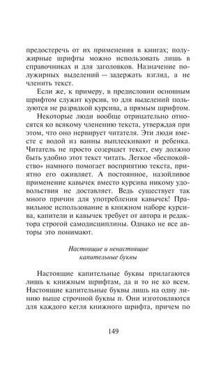 ïðåäîñòåðå÷ü îò èõ ïðèìåíåíèÿ â êíèãàõ; ïîëó-
æèðíûå øðèôòû ìîæíî èñïîëüçîâàòü ëèøü â
ñïðàâî÷íèêàõ è äëÿ çàãîëîâêîâ. Íàçíà÷åíèå ïî-
ëóæèðíûõ âûäåëåíèé — çàäåðæàòü âçãëÿä, à íå
÷ëåíèòü òåêñò.
    Åñëè æå, ê ïðèìåðó, â ïðåäèñëîâèè îñíîâíûì
øðèôòîì ñëóæèò êóðñèâ, òî äëÿ âûäåëåíèé ïîëü-
çóþòñÿ íå ðàçðÿäêîé êóðñèâà, à ïðÿìûì øðèôòîì.
    Íåêîòîðûå ëþäè âîîáùå îòðèöàòåëüíî îòíî-
ñÿòñÿ êî âñÿêîìó ÷ëåíåíèþ òåêñòà, óòâåðæäàÿ ïðè
ýòîì, ÷òî îíî íåðâèðóåò ÷èòàòåëÿ. Ýòè ëþäè âìå-
ñòå ñ âîäîé èç âàííû âûïëåñêèâàþò è ðåáåíêà.
×èòàòåëü íå ïðîñòî ñîçåðöàåò òåêñò, åìó äîëæíî
áûòü óäîáíî ýòîò òåêñò ÷èòàòü. Ëåãêîå «áåñïîêîé-
ñòâî» íàìíîãî ïîìîãàåò âîñïðèÿòèþ òåêñòà, ïðè-
ÿòíî åãî îæèâëÿåò. À ïîñòîÿííîå, íàçîéëèâîå
ïðèìåíåíèå êàâû÷åê âìåñòî êóðñèâà íèêîìó óäî-
âîëüñòâèÿ íå äîñòàâëÿåò. Âåäü ñóùåñòâóåò òàê
ìíîãî ïðè÷èí äëÿ óïîòðåáëåíèÿ êàâû÷åê! Ïðà-
âèëüíîå èñïîëüçîâàíèå â êíèæíîì íàáîðå êóðñè-
âà, êàïèòåëè è êàâû÷åê òðåáóåò îò àâòîðà è ðåäàê-
òîðà ñòðîãîé ñàìîäèñöèïëèíû. Îäíàêî íå âñå àâ-
òîðû ýòî ïîíèìàþò.

            Íàñòîÿùèå è íåíàñòîÿùèå
               êàïèòåëüíûå áóêâû

   Íàñòîÿùèå êàïèòåëüíûå áóêâû ïðèëàãàþòñÿ
ëèøü ê êíèæíûì øðèôòàì, äà è òî íå êî âñåì.
Íàñòîÿùèå êàïèòåëüíûå áóêâû ëèøü íà îäíó ëè-
íèþ âûøå ñòðî÷íîé áóêâû ï. Îíè èçãîòîâëÿþòñÿ
äëÿ êàæäîãî êåãëÿ êíèæíîãî øðèôòà, ïðè÷åì ïî


                        149
 