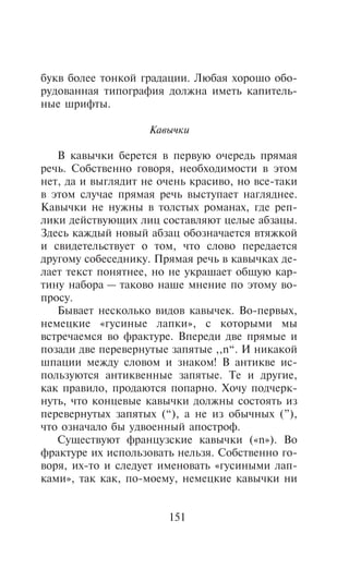 áóêâ áîëåå òîíêîé ãðàäàöèè. Ëþáàÿ õîðîøî îáî-
ðóäîâàííàÿ òèïîãðàôèÿ äîëæíà èìåòü êàïèòåëü-
íûå øðèôòû.

                    Êàâû÷êè

   Â êàâû÷êè áåðåòñÿ â ïåðâóþ î÷åðåäü ïðÿìàÿ
ðå÷ü. Ñîáñòâåííî ãîâîðÿ, íåîáõîäèìîñòè â ýòîì
íåò, äà è âûãëÿäèò íå î÷åíü êðàñèâî, íî âñå-òàêè
â ýòîì ñëó÷àå ïðÿìàÿ ðå÷ü âûñòóïàåò íàãëÿäíåå.
Êàâû÷êè íå íóæíû â òîëñòûõ ðîìàíàõ, ãäå ðåï-
ëèêè äåéñòâóþùèõ ëèö ñîñòàâëÿþò öåëûå àáçàöû.
Çäåñü êàæäûé íîâûé àáçàö îáîçíà÷àåòñÿ âòÿæêîé
è ñâèäåòåëüñòâóåò î òîì, ÷òî ñëîâî ïåðåäàåòñÿ
äðóãîìó ñîáåñåäíèêó. Ïðÿìàÿ ðå÷ü â êàâû÷êàõ äå-
ëàåò òåêñò ïîíÿòíåå, íî íå óêðàøàåò îáùóþ êàð-
òèíó íàáîðà — òàêîâî íàøå ìíåíèå ïî ýòîìó âî-
ïðîñó.
   Áûâàåò íåñêîëüêî âèäîâ êàâû÷åê. Âî-ïåðâûõ,
íåìåöêèå «ãóñèíûå ëàïêè», ñ êîòîðûìè ìû
âñòðå÷àåìñÿ âî ôðàêòóðå. Âïåðåäè äâå ïðÿìûå è
ïîçàäè äâå ïåðåâåðíóòûå çàïÿòûå ,,n“. È íèêàêîé
øïàöèè ìåæäó ñëîâîì è çíàêîì! Â àíòèêâå èñ-
ïîëüçóþòñÿ àíòèêâåííûå çàïÿòûå. Òå è äðóãèå,
êàê ïðàâèëî, ïðîäàþòñÿ ïîïàðíî. Õî÷ó ïîä÷åðê-
íóòü, ÷òî êîíöåâûå êàâû÷êè äîëæíû ñîñòîÿòü èç
ïåðåâåðíóòûõ çàïÿòûõ (“), à íå èç îáû÷íûõ (”),
÷òî îçíà÷àëî áû óäâîåííûé àïîñòðîô.
   Ñóùåñòâóþò ôðàíöóçñêèå êàâû÷êè («n»). Âî
ôðàêòóðå èõ èñïîëüçîâàòü íåëüçÿ. Ñîáñòâåííî ãî-
âîðÿ, èõ-òî è ñëåäóåò èìåíîâàòü «ãóñèíûìè ëàï-
êàìè», òàê êàê, ïî-ìîåìó, íåìåöêèå êàâû÷êè íè


                       151
 