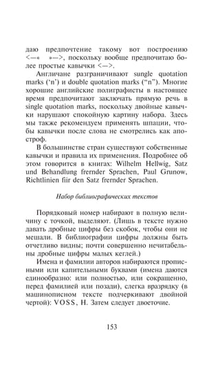 äàþ ïðåäïî÷òåíèå òàêîìó âîò ïîñòðîåíèþ
<—« »—>, ïîñêîëüêó âîîáùå ïðåäïî÷èòàþ áî-
ëåå ïðîñòûå êàâû÷êè <—>.
    Àíãëè÷àíå ðàçãðàíè÷èâàþò sungle quotation
marks (‘n’) è double quotation marks (“n”). Ìíîãèå
õîðîøèå àíãëèéñêèå ïîëèãðàôèñòû â íàñòîÿùåå
âðåìÿ ïðåäïî÷èòàþò çàêëþ÷àòü ïðÿìóþ ðå÷ü â
single quotation marks, ïîñêîëüêó äâîéíûå êàâû÷-
êè íàðóøàþò ñïîêîéíóþ êàðòèíó íàáîðà. Çäåñü
ìû òàêæå ðåêîìåíäóåì ïðèìåíÿòü øïàöèè, ÷òî-
áû êàâû÷êè ïîñëå ñëîâà íå ñìîòðåëèñü êàê àïî-
ñòðîô.
    Â áîëüøèíñòâå ñòðàí ñóùåñòâóþò ñîáñòâåííûå
êàâû÷êè è ïðàâèëà èõ ïðèìåíåíèÿ. Ïîäðîáíåå îá
ýòîì ãîâîðèòñÿ â êíèãàõ: Wilhelm Hellwig, Satz
und Behandlung frernder Sprachen, Paul Grunow,
Richtlinien fiir den Satz frernder Sprachen.

         Íàáîð áèáëèîãðàôè÷åñêèõ òåêñòîâ

   Ïîðÿäêîâûé íîìåð íàáèðàþò â ïîëíóþ âåëè-
÷èíó ñ òî÷êîé, âûäåëÿþò. (Ëèøü â òåêñòå íóæíî
äàâàòü äðîáíûå öèôðû áåç ñêîáîê, ÷òîáû îíè íå
ìåøàëè. Â áèáëèîãðàôèè öèôðû äîëæíû áûòü
îò÷åòëèâî âèäíû; ïî÷òè ñîâåðøåííî íå÷èòàáåëü-
íû äðîáíûå öèôðû ìàëûõ êåãëåé.)
   Èìåíà è ôàìèëèè àâòîðîâ íàáèðàþòñÿ ïðîïèñ-
íûìè èëè êàïèòåëüíûìè áóêâàìè (èìåíà äàþòñÿ
åäèíîîáðàçíî: èëè ïîëíîñòüþ, èëè ñîêðàùåííî,
ïåðåä ôàìèëèåé èëè ïîçàäè), ñëåãêà âðàçðÿäêó (â
ìàøèíîïèñíîì òåêñòå ïîä÷åðêèâàþò äâîéíîé
÷åðòîé): V O S S , Í. Çàòåì ñëåäóåò äâîåòî÷èå.


                        153
 