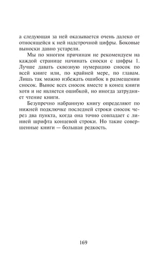 à ñëåäóþùàÿ çà íåé îêàçûâàåòñÿ î÷åíü äàëåêî îò
îòíîñÿùåéñÿ ê íåé íàäñòðî÷íîé öèôðû. Áîêîâûå
âûíîñêè äàâíî óñòàðåëè.
   Ìû ïî ìíîãèì ïðè÷èíàì íå ðåêîìåíäóåì íà
êàæäîé ñòðàíèöå íà÷èíàòü ñíîñêè ñ öèôðû 1.
Ëó÷øå äàâàòü ñêâîçíóþ íóìåðàöèþ ñíîñîê ïî
âñåé êíèãå èëè, ïî êðàéíåé ìåðå, ïî ãëàâàì.
Ëèøü òàê ìîæíî èçáåæàòü îøèáîê â ðàçìåùåíèè
ñíîñîê. Âûíîñ âñåõ ñíîñîê âìåñòå â êîíåö êíèãè
õîòÿ è íå ÿâëÿåòñÿ îøèáêîé, íî èíîãäà çàòðóäíÿ-
åò ÷òåíèå êíèãè.
   Áåçóïðå÷íî íàáðàííóþ êíèãó îïðåäåëÿþò ïî
íèæíåé ïîäêëþ÷êå ïîñëåäíåé ñòðîêè ñíîñîê ÷å-
ðåç äâà ïóíêòà, êîãäà îíà òî÷íî ñîâïàäàåò ñ ëè-
íèåé øðèôòà êîíöåâîé ñòðîêè. Íî òàêèå ñîâåð-
øåííûå êíèãè — áîëüøàÿ ðåäêîñòü.




                       169
 