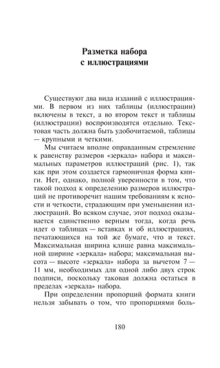 Ðàçìåòêà íàáîðà
             ñ èëëþñòðàöèÿìè


   Cóùåñòâóþò äâà âèäà èçäàíèé ñ èëëþñòðàöèÿ-
ìè. Â ïåðâîì èç íèõ òàáëèöû (èëëþñòðàöèè)
âêëþ÷åíû â òåêñò, à âî âòîðîì òåêñò è òàáëèöû
(èëëþñòðàöèè) âîñïðîèçâîäÿòñÿ îòäåëüíî. Òåêñ-
òîâàÿ ÷àñòü äîëæíà áûòü óäîáî÷èòàåìîé, òàáëèöû
— êðóïíûìè è ÷åòêèìè.
   Ìû ñ÷èòàåì âïîëíå îïðàâäàííûì ñòðåìëåíèå
ê ðàâåíñòâó ðàçìåðîâ «çåðêàëà» íàáîðà è ìàêñè-
ìàëüíûõ ïàðàìåòðîâ èëëþñòðàöèé (ðèñ. 1), òàê
êàê ïðè ýòîì ñîçäàåòñÿ ãàðìîíè÷íàÿ ôîðìà êíè-
ãè. Íåò, îäíàêî, ïîëíîé óâåðåííîñòè â òîì, ÷òî
òàêîé ïîäõîä ê îïðåäåëåíèþ ðàçìåðîâ èëëþñòðà-
öèé íå ïðîòèâîðå÷èò íàøèì òðåáîâàíèÿì ê ÿñíî-
ñòè è ÷åòêîñòè, ñòðàäàþùèì ïðè óìåíüøåíèè èë-
ëþñòðàöèé. Âî âñÿêîì ñëó÷àå, ýòîò ïîäõîä îêàçû-
âàåòñÿ åäèíñòâåííî âåðíûì òîãäà, êîãäà ðå÷ü
èäåò î òàáëèöàõ — âñòàâêàõ è îá èëëþñòðàöèÿõ,
ïå÷àòàþùèõñÿ íà òîé æå áóìàãå, ÷òî è òåêñò.
Ìàêñèìàëüíàÿ øèðèíà êëèøå ðàâíà ìàêñèìàëü-
íîé øèðèíå «çåðêàëà» íàáîðà; ìàêñèìàëüíàÿ âû-
ñîòà — âûñîòå «çåðêàëà» íàáîðà çà âû÷åòîì 7 —
11 ìì, íåîáõîäèìûõ äëÿ îäíîé ëèáî äâóõ ñòðîê
ïîäïèñè, ïîñêîëüêó òàêîâàÿ äîëæíà îñòàòüñÿ â
ïðåäåëàõ «çåðêàëà» íàáîðà.
   Ïðè îïðåäåëåíèè ïðîïîðöèé ôîðìàòà êíèãè
íåëüçÿ çàáûâàòü î òîì, ÷òî ïðîïîðöèÿìè áîëü-


                       180
 