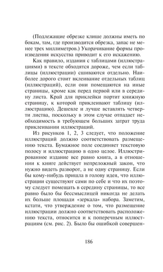 (Ïîäëåæàùèå îáðåçêå êëèøå äîëæíû èìåòü ïî
áîêàì, òàì, ãäå ïðîèçâîäèòñÿ îáðåçêà, çàïàñ íå ìå-
íåå òðåõ ìèëëèìåòðîâ.) Óêîðà÷èâàíèå ôîðìû ïðî-
èçâåäåíèÿ èñêóññòâà ïðèâîäèò ê åãî èñêàæåíèþ.
   Êàê ïðàâèëî, èçäàíèÿ ñ òàáëèöàìè (èëëþñòðà-
öèÿìè) â òåêñòå îáõîäÿòñÿ äîðîæå, ÷åì åñëè òàá-
ëèöû (èëëþñòðàöèè) ñøèâàþòñÿ îòäåëüíî. Íàè-
áîëåå äîðîãî ñòîèò âêëåèâàíèå îòäåëüíûõ òàáëèö
(èëëþñòðàöèé), åñëè îíè ïîìåùàþòñÿ íà èíûå
ñòðàíèöû, êðîìå êàê ïåðåä ïåðâîé èëè â ñåðåäè-
íó ëèñòà. Êðàé äëÿ ïðèêëåéêè ïîðòèò êíèæíóþ
ñòðàíèöó, ê êîòîðîé ïðèêëåèâàþò òàáëèöó (èë-
ëþñòðàöèþ). Äåøåâëå è ëó÷øå âñòàâëÿòü ÷åòâåð-
òè ëèñòâà, ïîñêîëüêó â ýòîì ñëó÷àå îòïàäàåò íå-
îáõîäèìîñòü â òðåáóþùåì áîëüøèõ çàòðàò òðóäà
ïðèêëåèâàíèè èëëþñòðàöèé.
   Èç ðèñóíêîâ 1, 2, 3 ñëåäóåò, ÷òî ïîëîæåíèå
èëëþñòðàöèé äîëæíî ñîîòâåòñòâîâàòü ðàçìåùå-
íèþ òåêñòà. Áóìàæíîå ïîëå ñîåäèíÿåò òåêñòîâóþ
ïîëîñó è èëëþñòðàöèþ â îäíî öåëîå. Èëëþñòðè-
ðîâàííîå èçäàíèå âñå ðàâíî êíèãà, à â îòíîøå-
íèè ê êíèãå äåéñòâóåò íåïðåëîæíûé çàêîí, ÷òî
íóæíî âèäåòü ðàçâîðîò, à íå îäíó ñòðàíèöó. Åñëè
áû êîìó-íèáóäü ïðèøëà â ãîëîâó èäåÿ, ÷òî èëëþ-
ñòðàöèè ñóùåñòâóþò ñàìè ïî ñåáå è ÷òî èõ ïîýòî-
ìó ñëåäóåò ïîìåùàòü â ñåðåäèíó ñòðàíèöû, òî âñå
ðàâíî áûëî áû áåññìûñëèöåé íèêîãäà íå äåëàòü
èõ áîëüøå ïëîùàäè «çåðêàëà» íàáîðà. Çàìåòèì,
êñòàòè, ÷òî óòâåðæäåíèå î òîì, ÷òî ðàçìåùåíèå
èëëþñòðàöèè äîëæíî ñîîòâåòñòâîâàòü ðàñïîëîæå-
íèþ òåêñòà, îòíîñèòñÿ è ê ïîïåðå÷íûì èëëþñò-
ðàöèÿì (ñì. ðèñ. 2). Áûëî áû îøèáêîé ñîâåðøåí-


                        186
 