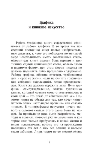 Ãðàôèêà
           è êíèæíîå èñêóññòâî


   Ðàáîòà õóäîæíèêà êíèãè ñóùåñòâåííî îòëè-
÷àåòñÿ îò ðàáîòû ãðàôèêà. Â òî âðåìÿ êàê ïî-
ñëåäíèé ïîñòîÿííî èùåò íîâûå èçîáðàçèòåëü-
íûå ñðåäñòâà, ê ÷åìó åãî ïîáóæäàåò ïî ìåíüøåé
ìåðå íåîáõîäèìîñòü èìåòü ñîáñòâåííûé ñòèëü,
îôîðìèòåëü êíèãè äîëæåí áûòü âåðíûì è òàê-
òè÷íûì ñëóãîé íàïèñàííîãî ñëîâà, îáëå÷ü ñëîâî
â âèäèìóþ ôîðìó, ïðè ýòîì ôîðìà íèêîãäà íå
äîëæíà ïîäàâëÿòü ëèáî ïðåäâàðÿòü ñîäåðæàíèå.
Ðàáîòà ãðàôèêà îáÿçàíà îòâå÷àòü òðåáîâàíèÿì
äíÿ è ñðîê åå æèçíè, åñëè íå ñ÷èòàòü ãðàôè÷åñ-
êèõ ñîáðàíèé (êîëëåêöèé), ðåäêî ïðîäîëæèòå-
ëåí. Êíèãà æå äîëæíà ïåðåæèòü âåêà. Öåëü ãðà-
ôèêà — ñàìîóòâåðæäåíèå, çàäà÷à õóäîæíèêà
êíèãè, êîòîðûé ñîçíàåò ñâîþ îòâåòñòâåííîñòü è
ñâîé äîëã — ýòî îòêàç îò ñîáñòâåííîãî «ÿ». Ïî-
ýòîìó êíèãà íå îáúåêò äëÿ òåõ, êòî õî÷åò «çàïå-
÷àòëåòü îáëèê íàñòîÿùåãî âðåìåíè» èëè ñîçäàòü
«íîâîå». Â òèïîãðàôñêîì èñêóññòâå íè÷åãî íî-
âîãî â ñòðîãîì ñìûñëå ýòîãî ñëîâà áûòü íå ìî-
æåò. Çà ïðîøåäøèå âåêà áûëè ðàçðàáîòàíû ìå-
òîäû è ïðàâèëà, êîòîðûå óæå íå óëó÷øèøü è êî-
òîðûå íàäî òîëüêî ïðîáóæäàòü ê íîâîé æèçíè è
âíîâü èñïîëüçîâàòü, ïîòîìó ÷òî íà ïðîòÿæåíèè
ïîñëåäíèõ ñòà ëåò î íèõ âñå áîëüøå è áîëüøå
ñòàëè çàáûâàòü. Ëèøü òàêèì ïóòåì ìîæíî äåëàòü


                       17
 