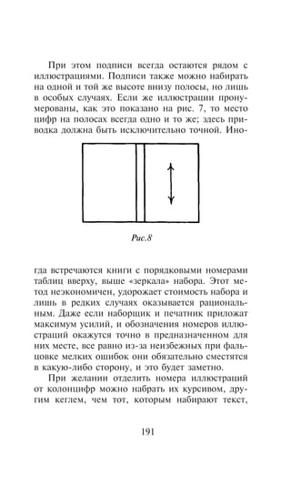 Ïðè ýòîì ïîäïèñè âñåãäà îñòàþòñÿ ðÿäîì ñ
èëëþñòðàöèÿìè. Ïîäïèñè òàêæå ìîæíî íàáèðàòü
íà îäíîé è òîé æå âûñîòå âíèçó ïîëîñû, íî ëèøü
â îñîáûõ ñëó÷àÿõ. Åñëè æå èëëþñòðàöèè ïðîíó-
ìåðîâàíû, êàê ýòî ïîêàçàíî íà ðèñ. 7, òî ìåñòî
öèôð íà ïîëîñàõ âñåãäà îäíî è òî æå; çäåñü ïðè-
âîäêà äîëæíà áûòü èñêëþ÷èòåëüíî òî÷íîé. Èíî-




                     Ðèñ.8


ãäà âñòðå÷àþòñÿ êíèãè ñ ïîðÿäêîâûìè íîìåðàìè
òàáëèö ââåðõó, âûøå «çåðêàëà» íàáîðà. Ýòîò ìå-
òîä íåýêîíîìè÷åí, óäîðîæàåò ñòîèìîñòü íàáîðà è
ëèøü â ðåäêèõ ñëó÷àÿõ îêàçûâàåòñÿ ðàöèîíàëü-
íûì. Äàæå åñëè íàáîðùèê è ïå÷àòíèê ïðèëîæàò
ìàêñèìóì óñèëèé, è îáîçíà÷åíèÿ íîìåðîâ èëëþ-
ñòðàöèé îêàæóòñÿ òî÷íî â ïðåäíàçíà÷åííîì äëÿ
íèõ ìåñòå, âñå ðàâíî èç-çà íåèçáåæíûõ ïðè ôàëü-
öîâêå ìåëêèõ îøèáîê îíè îáÿçàòåëüíî ñìåñòÿòñÿ
â êàêóþ-ëèáî ñòîðîíó, è ýòî áóäåò çàìåòíî.
   Ïðè æåëàíèè îòäåëèòü íîìåðà èëëþñòðàöèé
îò êîëîíöèôð ìîæíî íàáðàòü èõ êóðñèâîì, äðó-
ãèì êåãëåì, ÷åì òîò, êîòîðûì íàáèðàþò òåêñò,


                       191
 