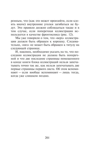 ðåííûì, ÷òî (êàê ýòî ìîæåò ïðîèçîéòè, åñëè êëå-
èòü èíà÷å) âíóòðåííèå óãîëêè çàãèáàòüñÿ íå áó-
äóò. Ýòî ïðàâèëî äîëæíî ñîáëþäàòüñÿ òàêæå è â
òîì ñëó÷àå, åñëè ïîïåðå÷íàÿ èëëþñòðàöèÿ èñ-
ïîëüçóåòñÿ â êà÷åñòâå ôðîíòèñïèñà (ðèñ. 12).
   Ìû óæå ãîâîðèëè î òîì, ÷òî «âåðõ» èëëþñòðà-
öèè äîëæåí áûòü îáðàùåí ê êîðåøêó. Ñëåäîâà-
òåëüíî, «íèç» íå ìîæåò áûòü îáðàùåí ê òèòóëó íà
ñëåäóþùåé ñòðàíèöå.
   È, íàêîíåö, íåîáõîäèìî óêàçàòü íà òî, ÷òî ïî-
ñëåäíÿÿ èëëþñòðàöèÿ íå äîëæíà áûòü ïîïåðå÷-
íîé è ÷òî äâå ïîñëåäíèå ñòðàíèöû ïîìåùåííîãî
â êîíöå êíèãè áëîêà èëëþñòðàöèé íåëüçÿ çàïå÷à-
òûâàòü òî÷íî òàê æå, êàê íåëüçÿ çàïå÷àòûâàòü äâå
ïåðâûå ñòðàíèöû ïåðâîãî ëèñòà. Îá ýòîì âñïîìè-
íàþò — åñëè âîîáùå âñïîìèíàþò — ëèøü òîãäà,
êîãäà óæå ñëèøêîì ïîçäíî.




                       201
 
