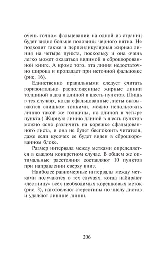 î÷åíü òî÷íîì ôàëüöåâàíèè íà îäíîé èç ñòðàíèö
áóäåò âèäíî áîëüøå ïîëîâèíû ÷åðíîãî ïÿòíà. Íå
ïîäõîäèò òàêæå è ïåðïåíäèêóëÿðíàÿ æèðíàÿ ëè-
íèÿ íà ÷åòûðå ïóíêòà, ïîñêîëüêó è îíà î÷åíü
ëåãêî ìîæåò îêàçàòüñÿ âèäèìîé â ñáðîøþðîâàí-
íîé êíèãå. À êðîìå òîãî, ýòà ëèíèÿ íåäîñòàòî÷-
íî øèðîêà è ïðîïàäàåò ïðè íåòî÷íîé ôàëüöîâêå
(ðèñ. 16).
    Åäèíñòâåííî ïðàâèëüíûìè ñëåäóåò ñ÷èòàòü
ãîðèçîíòàëüíî ðàñïîëîæåííûå æèðíûå ëèíèè
òîëùèíîé â äâà è äëèíîé â øåñòü ïóíêòîâ. (Ëèøü
â òåõ ñëó÷àÿõ, êîãäà ñôàëüöîâàííûå ëèñòû îêàçû-
âàþòñÿ ñëèøêîì òîíêèìè, ìîæíî èñïîëüçîâàòü
ëèíèþ òàêîé æå òîëùèíû, íî äëèíîé â ÷åòûðå
ïóíêòà.) Æèðíóþ ëèíèþ äëèíîé â øåñòü ïóíêòîâ
ìîæíî ÿñíî ðàçëè÷èòü íà êîðåøêå ñôàëüöîâàí-
íîãî ëèñòà, è îíà íå áóäåò áåñïîêîèòü ÷èòàòåëÿ,
äàæå åñëè êóñî÷åê åå áóäåò âèäåí â ñáðîøþðî-
âàííîì áëîêå.
    Ðàçìåð èíòåðâàëà ìåæäó ìåòêàìè îïðåäåëÿåò-
ñÿ â êàæäîì êîíêðåòíîì ñëó÷àå. Â îáùåì æå îï-
òèìàëüíûå ðàññòîÿíèÿ ñîñòàâëÿþò 10 ïóíêòîâ
ïðè íàïðàâëåíèè ñâåðõó âíèç.
    Íàèáîëåå ðàâíîìåðíûå èíòåðâàëû ìåæäó ìåò-
êàìè ïîëó÷àþòñÿ â òåõ ñëó÷àÿõ, êîãäà íàáèðàþò
«ëåñòíèöó» âñåõ íåîáõîäèìûõ êîðåøêîâûõ ìåòîê
(ðèñ. 3), èçãîòîâëÿþò ñòåðåîòèïû ïî ÷èñëó ëèñòîâ
è óäàëÿþò ëèøíèå ëèíèè.




                       206
 
