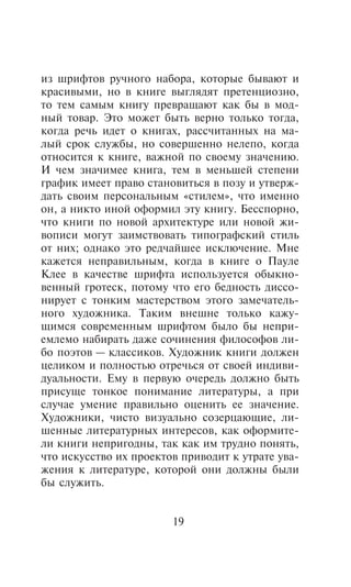 èç øðèôòîâ ðó÷íîãî íàáîðà, êîòîðûå áûâàþò è
êðàñèâûìè, íî â êíèãå âûãëÿäÿò ïðåòåíöèîçíî,
òî òåì ñàìûì êíèãó ïðåâðàùàþò êàê áû â ìîä-
íûé òîâàð. Ýòî ìîæåò áûòü âåðíî òîëüêî òîãäà,
êîãäà ðå÷ü èäåò î êíèãàõ, ðàññ÷èòàííûõ íà ìà-
ëûé ñðîê ñëóæáû, íî ñîâåðøåííî íåëåïî, êîãäà
îòíîñèòñÿ ê êíèãå, âàæíîé ïî ñâîåìó çíà÷åíèþ.
È ÷åì çíà÷èìåå êíèãà, òåì â ìåíüøåé ñòåïåíè
ãðàôèê èìååò ïðàâî ñòàíîâèòüñÿ â ïîçó è óòâåðæ-
äàòü ñâîèì ïåðñîíàëüíûì «ñòèëåì», ÷òî èìåííî
îí, à íèêòî èíîé îôîðìèë ýòó êíèãó. Áåññïîðíî,
÷òî êíèãè ïî íîâîé àðõèòåêòóðå èëè íîâîé æè-
âîïèñè ìîãóò çàèìñòâîâàòü òèïîãðàôñêèé ñòèëü
îò íèõ; îäíàêî ýòî ðåä÷àéøåå èñêëþ÷åíèå. Ìíå
êàæåòñÿ íåïðàâèëüíûì, êîãäà â êíèãå î Ïàóëå
Êëåå â êà÷åñòâå øðèôòà èñïîëüçóåòñÿ îáûêíî-
âåííûé ãðîòåñê, ïîòîìó ÷òî åãî áåäíîñòü äèññî-
íèðóåò ñ òîíêèì ìàñòåðñòâîì ýòîãî çàìå÷àòåëü-
íîãî õóäîæíèêà. Òàêèì âíåøíå òîëüêî êàæó-
ùèìñÿ ñîâðåìåííûì øðèôòîì áûëî áû íåïðè-
åìëåìî íàáèðàòü äàæå ñî÷èíåíèÿ ôèëîñîôîâ ëè-
áî ïîýòîâ — êëàññèêîâ. Õóäîæíèê êíèãè äîëæåí
öåëèêîì è ïîëíîñòüþ îòðå÷üñÿ îò ñâîåé èíäèâè-
äóàëüíîñòè. Åìó â ïåðâóþ î÷åðåäü äîëæíî áûòü
ïðèñóùå òîíêîå ïîíèìàíèå ëèòåðàòóðû, à ïðè
ñëó÷àå óìåíèå ïðàâèëüíî îöåíèòü åå çíà÷åíèå.
Õóäîæíèêè, ÷èñòî âèçóàëüíî ñîçåðöàþùèå, ëè-
øåííûå ëèòåðàòóðíûõ èíòåðåñîâ, êàê îôîðìèòå-
ëè êíèãè íåïðèãîäíû, òàê êàê èì òðóäíî ïîíÿòü,
÷òî èñêóññòâî èõ ïðîåêòîâ ïðèâîäèò ê óòðàòå óâà-
æåíèÿ ê ëèòåðàòóðå, êîòîðîé îíè äîëæíû áûëè
áû ñëóæèòü.


                        19
 