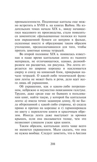ïðîìûøëåííîñòè. Ïîäëèííûå êàïòàëû åùå ìîæ-
íî âñòðåòèòü â XVIII â. íà êíèãàõ Barbou. Íà èç-
äàòåëüñêèõ òîìàõ íà÷àëà XIX â., ââèäó íà÷àâøå-
ãîñÿ ìàññîâîãî èõ ïðîèçâîäñòâà, ñòàëè ïîÿâëÿòü-
ñÿ çàìåíèòåëè: ñôàëüöîâàííûå ïîëîñêè èç òêàíè
èëè îêðàøåííîé áóìàãè ñî øíóðîì â ôàëüöå,
ñêëååííûå âìåñòå è îáðàçóþùèå òàêèì îáðàçîì
óòîëùåíèå, ïðåäíàçíà÷àâøååñÿ äëÿ òîãî, ÷òîáû
ïðÿòàòü çàìåòíûå êîíöû òåòðàäåé.
   Âî âòîðîé ïîëîâèíå XIX â. ïîÿâèëàñü èçâåñò-
íàÿ â íàøå âðåìÿ êàïòàëüíàÿ ëåíòà èç òêàíîãî
ìàòåðèàëà, íå îòëè÷àþùåãîñÿ, îäíàêî, ðàçíîîá-
ðàçèåì íè ðàñöâåòêè, íè ðèñóíêà. Ýòà ëåíòà îò-
ðåçàåòñÿ ïî øèðèíå êîðåøêà è íàêëåèâàåòñÿ
ñâåðõó è ñíèçó íà êíèæíûé áëîê, ïðèêðûâàÿ íà-
÷àëî òåòðàäåé. Î êàêîé-ëèáî òåõíè÷åñêîé ôóíê-
öèè ëåíòû íå ìîæåò áûòü è ðå÷è, äåëî èäåò âñå-
ãî ëèøü îá óêðàøåíèè.
   Îá óêðàøåíèè, êàê î êàêîì-ëèáî ïîòðåïàí-
íîì, íåáðåæíî è íåóìåñòíî ïîâÿçàííîì ãàëñòóêå.
Òðóäíî, äàæå ñðåäè åùå íå áûâøèõ â ïîëüçîâà-
íèè êíèã, íàéòè òàêóþ, ó êîòîðîé áû êàïòàëüíàÿ
ëåíòà: à) èìåëà òî÷íî çàäàííóþ äëèíó, á) íå áû-
ëà îáòðåïàííîé ñ êàêîé-ëèáî ñòîðîíû, â) ñèäåëà
ïðÿìî è ïðî÷íî íà êîðåøêå è ã) ãàðìîíèðîâàëà
ïî öâåòó ñ ïåðåïëåòîì êíèãè è êðàñî÷íûì îáðå-
çîì. Èíîãäà ëåíòà äàæå âûñòóïàåò çà êðîìêè
êðûøåê, åñëè îíà îêàçûâàåòñÿ òîëùå, ÷åì ýòî
ïîçâîëÿþò ñëèøêîì óçêèå êðàÿ êíèãè.
   Òàêèì îáðàçîì, êàïòàëüíàÿ ëåíòà ÷àùå âñåãî
íå ÿâëÿåòñÿ óêðàøåíèåì. Ìàëî ñêàçàòü, ÷òî îíà
íå íóæíà âîîáùå. Ñëåäóåò çàìåòèòü, ÷òî â Àíãëèè


                       208
 