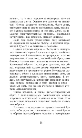 ðèàëîì, òî ñ íèì õîðîøî ãàðìîíèðóåò çåëåíàÿ
êàïòàëüíàÿ ëåíòà. Îäíàêî âñå çàâèñèò îò íþàí-
ñîâ! Èíîãäà ñîçäàåòñÿ âïå÷àòëåíèå, áóäòî ëèöà,
îòâåòñòâåííûå çà âûáîð êàïòàëüíûõ ëåíò, çàáûâà-
þò î ñâîèõ îáÿçàííîñòÿõ, è ÷òî ýòèì äåëîì çàíè-
ìàþòñÿ áåçîòâåòñòâåííûå ïðîôàíû. Íàñòîëüêî
íåóäà÷íûìè, êàê ïðàâèëî, áûâàþò êàïòàëû!
   Äåëî åùå áîëåå óñëîæíÿåòñÿ, åñëè çàáûâàþò
îá îêðàøåííîì âåðõíåì îáðåçå, î öâåòíîé ôîð-
çàöíîé áóìàãå è î ëåíòî÷êå — çàêëàäêå.
   Ñìûñë îêðàñêè îáðåçà — îáåñïå÷èòü íàèëó÷-
øåå ñìûêàíèå âåðõíåé ïëîñêîñòè ñðåçà, íàèáîëåå
ïîäâåðæåííîé çàïûëåíèþ, è ïðåäóïðåäèòü åãî îò
çàãðÿçíåíèÿ. Êðîìå òîãî, ÷èñòî áåëûé îáðåç, îñî-
áåííî ó òîëñòûõ êíèã, âûãëÿäèò íå î÷åíü õîðîøî.
Êðàñî÷íûé îáðåç ñ òðåõ ñòîðîí êðàñèâåå, ÷åì îá-
ðåç, îêðàøåííûé òîëüêî ñâåðõó, îäíàêî â íàñòî-
ÿùåå âðåìÿ îí ïðèìåíÿåòñÿ ðåäêî. Íå ñëåäóåò îê-
ðàøèâàòü îáðåç â ñëèøêîì íàâÿç÷èâûé öâåò, îí
äîëæåí ñîîòâåòñòâîâàòü öâåòó ïåðåïëåòà. Â îò-
äåëüíûõ çàðóáåæíûõ êàðìàííûõ èçäàíèÿõ êíèæ-
íûå îáðåçû îêðàøåíû ñ òðåõ ñòîðîí â ÿðêî —
êðàñíûé öâåò, ÷òî âñå ìû ñ÷èòàåì â âûñøåé ñòå-
ïåíè îòòàëêèâàþùèì.
   ×èñòî çîëîòîé, à òàêæå ïèãìåíòèðîâàííûé
îáðåç ñ äîïîëíèòåëüíûì ïîëèðîâàíèåì ìîæíî
âñòðåòèòü â îòäåëüíûõ èçäàíèÿõ è ñåãîäíÿ. Ýòî
çíà÷èòåëüíî ïîâûøàåò çàùèòíûå ñâîéñòâà êíèæ-
íûõ îáðåçîâ.
   Â êíèãàõ ñ âêëàäêàìè íà õóäîæåñòâåííîé áó-
ìàãå ëèáî öåëèêîì îòïå÷àòàííûõ íà òàêîé áóìà-
ãå îáðåçû öåëåñîîáðàçíî îñòàâëÿòü íåîêðàøåí-


                       211
 