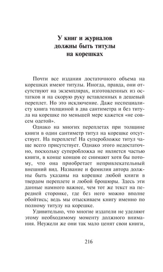 Ó êíèã è æóðíàëîâ
           äîëæíû áûòü òèòóëû
               íà êîðåøêàõ


   Ïî÷òè âñå èçäàíèÿ äîñòàòî÷íîãî îáúåìà íà
êîðåøêàõ èìåþò òèòóëû. Èíîãäà, ïðàâäà, îíè îò-
ñóòñòâóþò íà ýêçåìïëÿðàõ, èçãîòîâëåííûõ èç îñ-
òàòêîâ è íà ñêîðóþ ðóêó âñòàâëåííûõ â äåøåâûé
ïåðåïëåò. Íî ýòî èñêëþ÷åíèå. Äàæå íåñïåöèàëè-
ñòó êíèãà òîëùèíîé â äâà ñàíòèìåòðà è áåç òèòó-
ëà íà êîðåøêå ïî ìåíüøåé ìåðå êàæåòñÿ «íå ñîâ-
ñåì îäåòîé».
   Îäíàêî íà ìíîãèõ ïåðåïëåòàõ ïðè òîëùèíå
êíèãè â îäèí ñàíòèìåòð òèòóë íà êîðåøêå îòñóò-
ñòâóåò. Íà ïåðåïëåòå! Íà ñóïåðîáëîæêå òèòóë ÷à-
ùå âñåãî ïðèñóòñòâóåò. Îäíàêî ýòîãî íåäîñòàòî÷-
íî, ïîñêîëüêó ñóïåðîáëîæêà íå ÿâëÿåòñÿ ÷àñòüþ
êíèãè, â êîíöå êîíöîâ åå ñíèìàþò õîòÿ áû ïîòî-
ìó, ÷òî îíà ïðèîáðåòàåò íåïðèâëåêàòåëüíûé
âíåøíèé âèä. Íàçâàíèå è ôàìèëèÿ àâòîðà äîëæ-
íû áûòü óêàçàíû íà êîðåøêå ëþáîé êíèãè â
òâåðäîì ïåðåïëåòå è ëþáîé áðîøþðû. Çäåñü ýòè
äàííûå íàìíîãî âàæíåå, ÷åì òîò æå òåêñò íà ïå-
ðåäíåé ñòîðîíêå, ãäå áåç íåãî ìîæíî âïîëíå
îáîéòèñü; âåäü ìû îòûñêèâàåì êíèãó èìåííî ïî
ïîëíîìó òèòóëó íà êîðåøêå.
   Óäèâèòåëüíî, ÷òî ìíîãèå èçäàòåëè íå óäåëÿþò
ýòîìó íåîáõîäèìîìó ìîìåíòó äîëæíîãî âíèìà-
íèÿ. Íåóæåëè æå îíè òàê ìàëî öåíÿò ñâîè êíèãè,


                       216
 