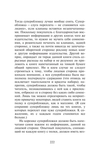 Òîãäà ñóïåðîáëîæêó ëó÷øå âîîáùå ñíÿòü. Ñóïåð-
îáëîæêà — ñëóãà ïåðåïëåòà — íå ñòàíîâèòñÿ «ñî-
ëèäíåå», åñëè êëàïàíû îñòàþòñÿ íåçàïå÷àòàííû-
ìè. Ïîñêîëüêó ïîêóïàòåëü ñ áëàãîäàðíîñòüþ âîñ-
ïðèíèìàåò èíôîðìàöèþ î äðóãèõ êíèãàõ òîãî æå
èçäàòåëüñòâà, òî íóæíî íå ìó÷èòü ñåáÿ ñîìíåíè-
ÿìè, à ðåøèòåëüíî ïå÷àòàòü íà êëàïàíàõ, çàäíåé
ñòîðîíêå, à òàêæå íà ïî÷òè íèêîãäà íå çàïå÷àòû-
âàåìîé îáîðîòíîé ñòîðîíêå ðåêëàìó íîâûõ êíèã
è äðóãóþ èíôîðìàöèþ èçäàòåëüñòâà. Äðóãîé âî-
ïðîñ, îïðàâäàåò ëè òèðàæ äàííîé êíèãè ñòîëü ñå-
ðüåçíûå ðàñõîäû íà íàáîð è íå ðàçóìíåå ëè ïðè-
ëîæèòü ê êíèãå íàïå÷àòàííûé íà òîíêîé áóìàãå
îáùèé ïðîñïåêò. Íè â êîåì ñëó÷àå íå ñëåäóåò
ñòðåìèòüñÿ ê òîìó, ÷òîáû ëèöåâàÿ ñòîðîíà ïðè-
âëåêàëà âíèìàíèå, à âñÿ ñóïåðîáëîæêà áûëà âû-
ïîëíåíà ïîä÷åðêíóòî ñäåðæàííî (÷òî îòíþäü íå
èñêëþ÷àåò òùàòåëüíîñòè è êðàñîòû íàáîðà); íà-
ïðîòèâ, ñóïåðîáëîæêà äîëæíà áûòü òàêîé, ÷òîáû
÷èòàòåëü, ïîçíàêîìèâøèñü ñ íåé êàê ñ ïðîñïåê-
òîì, îòáðîñèë åå â ñòîðîíó áåç êàêèõ-ëèáî ñîìíå-
íèé. Ëèøü òàê ìîæíî îòðåàãèðîâàòü íà íåïðèÿò-
íóþ ïðèâû÷êó íåêîòîðûõ ëþäåé ñòàâèòü êíèãè íà
ïîëêó â ñóïåðîáëîæêàõ, êàê â ìàãàçèíå. (ß ñàì
ñîõðàíÿþ ñóïåðîáëîæêó ëèøü íà òåõ êíèãàõ, ó
êîòîðûõ ïåðåïëåò åùå õóæå ñóïåðîáëîæêè. Ê ñî-
æàëåíèþ, èõ ñ êàæäûì ãîäîì ñòàíîâèòñÿ âñå
áîëüøå.)
   Íà êîðåøêå ñóïåðîáëîæêè äîëæíî áûòü íàïå-
÷àòàíî ñàìîå âàæíîå èç èíôîðìàöèè, äàííîé íà
ëèöåâîé ñòîðîíå. Îïûòíûé ïîêóïàòåëü, ñíèìàþ-
ùèé íå êàæäóþ êíèãó ñ ïîëêè, äîëæåí èìåòü âîç-


                       222
 