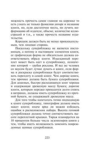 ìîæíîñòü ïðî÷åñòü ñàìîå ãëàâíîå íà êîðåøêå òî
åñòü óçíàòü íå òîëüêî ôàìèëèþ àâòîðå è íàçâàíèå
êíèãè, íî, åñëè äîñòàòî÷íî ìåñòà, ïî ëó÷èòü èí-
ôîðìàöèþ îá èçäàòåëå, îáúåìå, êîëè÷åñòâå èëëþ-
ñòðàöèé è ò.ï., à òàêæå ïðî÷åñòü íàçâàíèå èçäà-
òåëüñòâà.
    Êîðåøîê äîëæåí áûòü íå ìåíåå ïðèâëåêàòåëü-
íûì, ÷åì ëèöåâàÿ ñòîðîíà.
    Ïîñêîëüêó ñóïåðîáëîæêà íå ÿâëÿåòñÿ ïîñòî-
ÿííûì, à ïîòîìó è íàñòîÿùèì ýëåìåíòîì êíèãè,
åå ãðàôè÷åñêàÿ ôîðìà íå îáÿçàòåëüíî äîëæíà ñî-
îòâåòñòâîâàòü îáðàçó êíèãè. Èçûñêàííûé ïåðå-
ïëåò ìîæåò áûòü îäåò â ñóïåðîáëîæêó, íàçíà÷å-
íèå êîòîðîé — ãðóáàÿ ðåêëàìà. È âñå æå ÷åëîâåê
ñî âêóñîì áóäåò ëó÷øå äóìàòü î êíèãå, åñëè ôîð-
ìà è ðàñêðàñêà ñóïåðîáëîæêè áóäóò ñîîòâåòñòâî-
âàòü ïåðåïëåòó è ñàìîé êíèãå. ×åì äîðîæå êíèãà,
òåì ïðî÷íåå äîëæíà áûòü áóìàãà ñóïåðîáëîæêè.
Äëÿ äåøåâûõ, áûñòðî ðàñõîäÿùèõñÿ êíèã õîðîøà
è ñîäåðæàùàÿ äðåâåñíóþ ìàññó áóìàãà; äîðîãèå
êíèãè, êîòîðûì íåðåäêî ïðèõîäèòñÿ äîëãî ñòîÿòü
â âèòðèíàõ, äîëæíû èìåòü ñóïåðîáëîæêó èç ïðî÷-
íîé áóìàãè, íå ñîäåðæàùåé äðåâåñíóþ ìàññó.
    Äëÿ òîãî ÷òîáû íàïå÷àòàòü òî÷íî ïîäõîäÿùóþ
ê êíèãå ñóïåðîáëîæêó, òèïîãðàôèÿ äîëæíà èìåòü
ìàêåò êíèãè; èíà÷å âðÿä ëè ìîæíî èçáåæàòü
îøèáîê â ðàñïîëîæåíèè íàáîðà. Âûñîòà ãîòîâîé
ñóïåðîáëîæêè äîëæíà òî÷íî ñîîòâåòñòâîâàòü âû-
ñîòå ïåðåïëåòíîé êðûøêè. Òèðàæ ïëàíèðóåòñÿ íà
10 ïðîöåíòîâ áîëüøå ÷èñëà ýêçåìïëÿðîâ êíèãè ñ
òåì, ÷òîáû èìåòü âîçìîæíîñòü çàìåíèòü ïîâðåæ-
äåííûå öåííûå ñóïåðîáëîæêè.


                       223
 