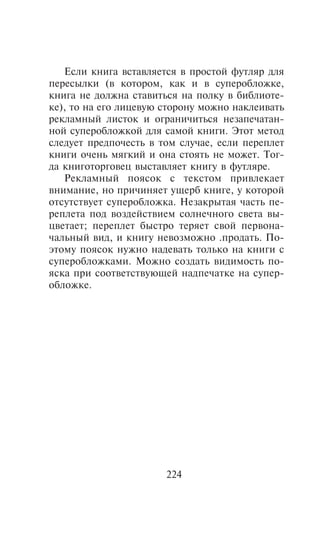 Åñëè êíèãà âñòàâëÿåòñÿ â ïðîñòîé ôóòëÿð äëÿ
ïåðåñûëêè (â êîòîðîì, êàê è â ñóïåðîáëîæêå,
êíèãà íå äîëæíà ñòàâèòüñÿ íà ïîëêó â áèáëèîòå-
êå), òî íà åãî ëèöåâóþ ñòîðîíó ìîæíî íàêëåèâàòü
ðåêëàìíûé ëèñòîê è îãðàíè÷èòüñÿ íåçàïå÷àòàí-
íîé ñóïåðîáëîæêîé äëÿ ñàìîé êíèãè. Ýòîò ìåòîä
ñëåäóåò ïðåäïî÷åñòü â òîì ñëó÷àå, åñëè ïåðåïëåò
êíèãè î÷åíü ìÿãêèé è îíà ñòîÿòü íå ìîæåò. Òîã-
äà êíèãîòîðãîâåö âûñòàâëÿåò êíèãó â ôóòëÿðå.
   Ðåêëàìíûé ïîÿñîê ñ òåêñòîì ïðèâëåêàåò
âíèìàíèå, íî ïðè÷èíÿåò óùåðá êíèãå, ó êîòîðîé
îòñóòñòâóåò ñóïåðîáëîæêà. Íåçàêðûòàÿ ÷àñòü ïå-
ðåïëåòà ïîä âîçäåéñòâèåì ñîëíå÷íîãî ñâåòà âû-
öâåòàåò; ïåðåïëåò áûñòðî òåðÿåò ñâîé ïåðâîíà-
÷àëüíûé âèä, è êíèãó íåâîçìîæíî .ïðîäàòü. Ïî-
ýòîìó ïîÿñîê íóæíî íàäåâàòü òîëüêî íà êíèãè ñ
ñóïåðîáëîæêàìè. Ìîæíî ñîçäàòü âèäèìîñòü ïî-
ÿñêà ïðè ñîîòâåòñòâóþùåé íàäïå÷àòêå íà ñóïåð-
îáëîæêå.




                       224
 