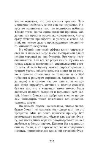 âñå íå îçíà÷àåò, ÷òî îíà ñäåëàíà êðàñèâî. Ýëå-
ìåíòàðíî íåîáõîäèìîå ýòî åùå íå èñêóññòâî. Èñ-
êóññòâî íà÷èíàåòñÿ òàì, ãäå âèäèìîñòü èçáûòêà.
Òîëüêî òîãäà, êîãäà êíèãà âûãëÿäèò ïðèÿòíî, êîã-
äà îíà êàê ïðåäìåò íàñòîëüêî ñîâåðøåííà, ÷òî åå
ñðàçó õî÷åòñÿ ïðèîáðåñòè è óíåñòè ñ ñîáîé äî-
ìîé, ìû èìååì äåëî ñ ïðîèçâåäåíèåì ïîäëèííî-
ãî êíèæíîãî èñêóññòâà.
    Íî îáùèé ïðèÿòíûé ýôôåêò êíèãè îïðåäåëÿ-
åòñÿ íå â ìåíüøåé ìåðå òàêæå âûáèðàåìîé äëÿ åå
ïå÷àòè õîðîøåé íà âèä áóìàãîé. Ýòî ÷àñòî íåäî-
îöåíèâàåòñÿ. Êàê âñå æå ðåäêè êíèãè, áóìàãà êî-
òîðûõ ñäåëàíà íàñòîÿùèìè ñïåöèàëèñòàìè ñâîå-
ãî äåëà. À âåäü áóìàãó ìîæíî ñïðîåêòèðîâàòü ñ
òî÷íûì ó÷åòîì îáùåãî çàìûñëà êíèãè (è íå òîëü-
êî â ñìûñëå îòíîøåíèÿ åå òîëùèíû è îñîáîé
ãèáêîñòè ê ðàçìåðàì ñòðàíèöû), õàðàêòåðà è âè-
äà øðèôòà è ñàìîãî íàñòðîÿ êíèãè, èñïîëüçóÿ
äëÿ ýòîãî ñòðóêòóðó, îòòåíêè è ïðî÷èå ñâîéñòâà
áóìàãè òàê, ÷òî â êîíå÷íîì èòîãå ìîæíî áóäåò
äîáèòüñÿ ïîëíîãî ñîçâó÷èÿ è ãàðìîíèè âñåõ ÷àñ-
òåé. Íàøèì áóìàæíûì ôàáðèêàì âïîëíå ïî ñè-
ëàì âûïîëíèòü òàêèå ïîæåëàíèÿ áåç äîïîëíè-
òåëüíûõ çàòðàò.
    Âî âñÿêîì ñëó÷àå, æåëàòåëüíî, ÷òîáû ÷èñòî-
áåëûå áóìàãè èñïîëüçîâàëèñü òîëüêî òàì, ãäå ýòî
òðåáóåòñÿ. Ìíå íå ëåãêî ïðèâåñòè ïðèìåð. Êòî
ðåêîìåíäóåò ïðèìåíÿòü «áåëóþ êàê öâåòû» áóìà-
ãó, òîò ïîñòûäíûì îáðàçîì çëîóïîòðåáëÿåò íàøåé
ëþáîâüþ ê áåëûì öâåòàì. Êàêèìè áû êðàñèâûìè
îíè íè áûëè, â èõ îêðàñêå âñå æå íå ñîäåðæèòñÿ
íþàíñà, ïðèãîäíîãî äëÿ êíèæíîé ïå÷àòíîé áóìà-


                       232
 