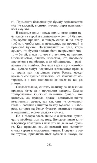 ãè. Ïðèìåíÿòü áåëîñíåæíóþ áóìàãó îñìåëèâàåòñÿ
óæå íå êàæäûé, âèäèìî, ÷óâñòâî ìåðû ïîäñêàçû-
âàåò åìó ýòî.
    Â òÿæåëûå ãîäû è ïîñëå íèõ ìíîãèå êíèãè ïå-
÷àòàëèñü íà ñåðîé è ãðÿçíîâàòî — æåëòîé áóìàãå.
Ýòî âðåìÿ ïðîøëî, è òåïåðü ñíîâà è ïî ïðàâó
òðåáóþò, ÷òîáû êíèãè ïå÷àòàëèñü íà ïðî÷íîé è
êðàñèâîé áóìàãå. Íåñïåöèàëèñò íå ïðàâ, êîãäà
äóìàåò, ÷òî áóìàãà äîëæíà áûòü íåïðåìåííî ÷èñ-
òî — áåëîé, à ìîë òî, ÷òî ñ îòòåíêîì, íå ïðî÷íî.
Ñïåöèàëèñòàì, îäíàêî, èçâåñòíî, ÷òî ïîäîáíîå
çàêëþ÷åíèå îøèáî÷íî, è èõ îáÿçàííîñòü — ðàçú-
ÿñíÿòü ýòè îøèáêè. Ëåò ÷åðåç äåñÿòü ó ÷èñòî-áå-
ëîé áóìàãè ìîãóò ïîÿâèòüñÿ æåëòîâàòûå êðàÿ, â
òî âðåìÿ êàê íàñòîÿùàÿ ñåðàÿ áóìàãà ìîæåò
èìåòü ñàìîå ëó÷øåå êà÷åñòâî! Âñå çàâèñèò îò ìà-
òåðèàëà, à î íåì íåñïåöèàëèñò çíàåò íå òàê óæ
ìíîãî.
    Ñëåäîâàòåëüíî, ñ÷èòàòü áåëèçíó çà íàäåæíûé
ïðèçíàê êà÷åñòâà è ïðî÷íîñòè íåâåðíî. Ñëåãêà
òîíèðîâàííûå êíèæíûå ïå÷àòíûå áóìàãè, òîí
êîòîðûõ, êàê ïðàâèëî, äîëæåí îñòàâàòüñÿ ïî÷òè
íåçàìåòíûì, ëó÷øå, òàê êàê îíè íå îñëåïëÿþò
ãëàçà è ñîçäàþò åäèíñòâî ìåæäó áóìàãîé è íàáî-
ðîì, êîòîðîå íà áåëûõ áóìàãàõ âîçíèêàåò òîëüêî
â îòäåëüíûõ, âåñüìà ðåäêèõ ñëó÷àÿõ.
    Íî ÿ ãîâîðþ çäåñü ìåíüøå î êà÷åñòâå áóìàã,
÷åì î íåîáõîäèìîì èõ òîíå. Áîëüøîå ÷èñëî êíèã
è áðîøþð ïðèõîäèòñÿ ïå÷àòàòü íà äåøåâîé áóìà-
ãå. Êàê ïðàâèëî, ñàìûé ñâåòëûé òîí âûãëÿäèò
ñëåãêà ñåðûì è ìàëîñèìïàòè÷íûì. Èñïðàâèòü ýòî
íå òðóäíî, ïðèáëèçèâ öâåò áóìàãè ê øàìóà, íå


                       233
 