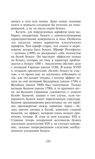 ùèìñÿ ê ecru èëè øàìóà. Äàæå ñàìûå äåøåâûå
êíèãè è æóðíàëû ñëåäîâàëî áû ïå÷àòàòü íà òîíè-
ðîâàííîé, à íå íà ÷èñòî-ñåðîé áóìàãå.
    Êñòàòè, äëÿ îïðåäåëåííûõ øðèôòîâ íàäî âû-
áèðàòü êîíêðåòíûå áóìàãè ñ ñîîòâåòñòâóþùèìè
õàðàêòåðèñòèêàìè ïîâåðõíîñòè è òîíà. Îñîáåííî
ýòî êàñàåòñÿ íîâûõ âàðèàíòîâ êëàññè÷åñêèõ
øðèôòîâ. ×åì øðèôò ñòàðåå, òåì òåìíåå è øåðî-
õîâàòåå äîëæíà áûòü áóìàãà. Øðèôò Ïîëèôèëóñ
— àíòèêâà (1499) íå ðàñêðûâàåò ñåáÿ ïîëíîñòüþ
íà áåëîé áóìàãå. Îí âûãëÿäèò ýôôåêòíî òîëüêî
íà áóìàãå, êîòîðàÿ ïî òîíó è õàðàêòåðó ïðèáëè-
æàåòñÿ ê áóìàãå 1500 ã. Àíàëîãè÷íî îáñòîèò äåëî
ñ àíòèêâîé Ãàðàìîí (îêîëî 1530). Â êîíöå XVIII
â. îòäàâàëè ïðåäïî÷òåíèå «áåëîé» áóìàãå (ê ñ÷àñ-
òüþ, â òî âðåìÿ åùå íå íàó÷èëèñü îòáåëèâàòü åå
òàê, êàê ýòî äåëàþò òåïåðü), à ïîòîìó ýôôåêò ïå-
÷àòè íà íåé àíòèêâîé Áàñêåðâèëü (îêîëî 1750) è
Âàëüáàóì (îêîëî 1800) áûë íàèëó÷øèì. Òîëüêî
àíòèêâà Áîäîíè (îêîëî 1790), è òî êðóïíîãî êåã-
ëÿ, íà áîëüøèõ ñòðàíèöàõ «óæèâàåòñÿ» ñ «ñîâñåì
áåëîé» áóìàãîé, îäíàêî â òîì ñëó÷àå, åñëè ïî-
âåðõíîñòü áóìàãè èìååò îïðåäåëåííóþ ñòðóêòóðó.
Áîäîíè ïðåäíàìåðåííî ðàññ÷èòûâàë íà ýòî êðàé-
íåå ïðîòèâîðå÷èå ìåæäó íåðâîçíî ÷åðíî — áå-
ëûì öâåòîì ëèòåðû è áåëîé, äîâîëüíî ãëàäêîé
áóìàãîé, íà ýôôåêò, êîòîðûé î÷åíü ìåøàåò ïðè-
ÿòíîìó ÷òåíèþ. Â ýòîì çà íèì ñëåäîâàë XIX â.
Ñòàâøàÿ òåïåðü íåâçðà÷íîé æåëòîâàòàÿ áóìàãà
ïîñëåäíèõ äåñÿòèëåòèé XIX â. íå ñòîëüêî íàìåðå-
íèå, ñêîëüêî íåïðåäâèäåííîå ñëåäñòâèå íåîáäó-
ìàííîãî óõóäøåíèÿ áóìàãè.


                       235
 