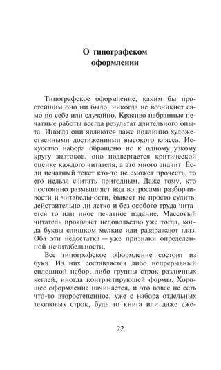 Î òèïîãðàôñêîì
                îôîðìëåíèè


    Òèïîãðàôñêîå îôîðìëåíèå, êàêèì áû ïðî-
ñòåéøèì îíî íè áûëî, íèêîãäà íå âîçíèêíåò ñà-
ìî ïî ñåáå èëè ñëó÷àéíî. Êðàñèâî íàáðàííûå ïå-
÷àòíûå ðàáîòû âñåãäà ðåçóëüòàò äëèòåëüíîãî îïû-
òà. Èíîãäà îíè ÿâëÿþòñÿ äàæå ïîäëèííî õóäîæå-
ñòâåííûìè äîñòèæåíèÿìè âûñîêîãî êëàññà. Èñ-
êóññòâî íàáîðà îáðàùåíî íå ê îäíîìó óçêîìó
êðóãó çíàòîêîâ, îíî ïîäâåðãàåòñÿ êðèòè÷åñêîé
îöåíêå êàæäîãî ÷èòàòåëÿ, à ýòî ìíîãî çíà÷èò. Åñ-
ëè ïå÷àòíûé òåêñò êòî-òî íå ñìîæåò ïðî÷åñòü, òî
åãî íåëüçÿ ñ÷èòàòü ïðèãîäíûì. Äàæå òîìó, êòî
ïîñòîÿííî ðàçìûøëÿåò íàä âîïðîñàìè ðàçáîð÷è-
âîñòè è ÷èòàáåëüíîñòè, áûâàåò íå ïðîñòî ñóäèòü,
äåéñòâèòåëüíî ëè ëåãêî è áåç îñîáîãî òðóäà ÷èòà-
åòñÿ òî èëè èíîå ïå÷àòíîå èçäàíèå. Ìàññîâûé
÷èòàòåëü ïðîÿâëÿåò íåäîâîëüñòâî óæå òîãäà, êîã-
äà áóêâû ñëèøêîì ìåëêèå èëè ðàçäðàæàþò ãëàç.
Îáà ýòè íåäîñòàòêà — óæå ïðèçíàêè îïðåäåëåí-
íîé íå÷èòàáåëüíîñòè,
    Âñå òèïîãðàôñêîå îôîðìëåíèå ñîñòîèò èç
áóêâ. Èç íèõ ñîñòàâëÿåòñÿ ëèáî íåïðåðûâíûé
ñïëîøíîé íàáîð, ëèáî ãðóïïû ñòðîê ðàçëè÷íûõ
êåãëåé, èíîãäà êîíòðàñòèðóþùåé ôîðìû. Õîðî-
øåå îôîðìëåíèå íà÷èíàåòñÿ, è ýòî âîâñå íå åñòü
÷òî-òî âòîðîñòåïåííîå, óæå ñ íàáîðà îòäåëüíûõ
òåêñòîâûõ ñòðîê, áóäü òî êíèãà èëè äàæå åæå-


                        22
 