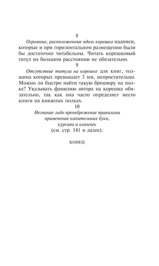 8
   Îãðîìíûå, ðàñïîëîæåííûå âäîëü êîðåøêà íàäïèñè,
êîòîðûå è ïðè ãîðèçîíòàëüíîì ðàçìåùåíèè áûëè
áû äîñòàòî÷íî ÷èòàáåëüíû. ×èòàòü êîðåøêîâûé
òèòóë íà áîëüøîì ðàññòîÿíèè íå îáÿçàòåëüíî.
                         9
   Îòñóòñòâèå òèòóëà íà êîðåøêå äëÿ êíèã, òîë-
ùèíà êîòîðûõ ïðåâûøàåò 3 ìì, íåïðîñòèòåëüíî.
Ìîæíî ëè áûñòðî íàéòè òàêóþ áðîøþðó íà ïîë-
êå? Óêàçûâàòü ôàìèëèþ àâòîðà íà êîðåøêå îáÿ-
çàòåëüíî, òàê êàê îíà ÷àñòî îïðåäåëÿåò ìåñòî
êíèãè íà êíèæíûõ ïîëêàõ.
                         10
      Íåçíàíèå ëèáî ïðåíåáðåæåíèå ïðàâèëàìè
           ïðèìåíåíèÿ êàïèòåëüíûõ áóêâ,
                 êóðñèâà è êàâû÷åê
              (ñì. ñòð. 141 è äàëåå).

                     ÊÎÍÅÖ
 