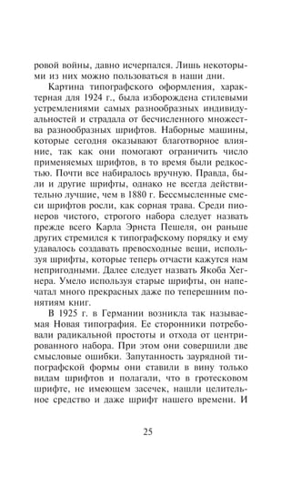 ðîâîé âîéíû, äàâíî èñ÷åðïàëñÿ. Ëèøü íåêîòîðû-
ìè èç íèõ ìîæíî ïîëüçîâàòüñÿ â íàøè äíè.
   Êàðòèíà òèïîãðàôñêîãî îôîðìëåíèÿ, õàðàê-
òåðíàÿ äëÿ 1924 ã., áûëà èçáîðîæäåíà ñòèëåâûìè
óñòðåìëåíèÿìè ñàìûõ ðàçíîîáðàçíûõ èíäèâèäó-
àëüíîñòåé è ñòðàäàëà îò áåñ÷èñëåííîãî ìíîæåñò-
âà ðàçíîîáðàçíûõ øðèôòîâ. Íàáîðíûå ìàøèíû,
êîòîðûå ñåãîäíÿ îêàçûâàþò áëàãîòâîðíîå âëèÿ-
íèå, òàê êàê îíè ïîìîãàþò îãðàíè÷èòü ÷èñëî
ïðèìåíÿåìûõ øðèôòîâ, â òî âðåìÿ áûëè ðåäêîñ-
òüþ. Ïî÷òè âñå íàáèðàëîñü âðó÷íóþ. Ïðàâäà, áû-
ëè è äðóãèå øðèôòû, îäíàêî íå âñåãäà äåéñòâè-
òåëüíî ëó÷øèå, ÷åì â 1880 ã. Áåññìûñëåííûå ñìå-
ñè øðèôòîâ ðîñëè, êàê ñîðíàÿ òðàâà. Ñðåäè ïèî-
íåðîâ ÷èñòîãî, ñòðîãîãî íàáîðà ñëåäóåò íàçâàòü
ïðåæäå âñåãî Êàðëà Ýðíñòà Ïåøåëÿ, îí ðàíüøå
äðóãèõ ñòðåìèëñÿ ê òèïîãðàôñêîìó ïîðÿäêó è åìó
óäàâàëîñü ñîçäàâàòü ïðåâîñõîäíûå âåùè, èñïîëü-
çóÿ øðèôòû, êîòîðûå òåïåðü îò÷àñòè êàæóòñÿ íàì
íåïðèãîäíûìè. Äàëåå ñëåäóåò íàçâàòü ßêîáà Õåã-
íåðà. Óìåëî èñïîëüçóÿ ñòàðûå øðèôòû, îí íàïå-
÷àòàë ìíîãî ïðåêðàñíûõ äàæå ïî òåïåðåøíèì ïî-
íÿòèÿì êíèã.
   Â 1925 ã. â Ãåðìàíèè âîçíèêëà òàê íàçûâàå-
ìàÿ Íîâàÿ òèïîãðàôèÿ. Åå ñòîðîííèêè ïîòðåáî-
âàëè ðàäèêàëüíîé ïðîñòîòû è îòõîäà îò öåíòðè-
ðîâàííîãî íàáîðà. Ïðè ýòîì îíè ñîâåðøèëè äâå
ñìûñëîâûå îøèáêè. Çàïóòàííîñòü çàóðÿäíîé òè-
ïîãðàôñêîé ôîðìû îíè ñòàâèëè â âèíó òîëüêî
âèäàì øðèôòîâ è ïîëàãàëè, ÷òî â ãðîòåñêîâîì
øðèôòå, íå èìåþùåì çàñå÷åê, íàøëè öåëèòåëü-
íîå ñðåäñòâî è äàæå øðèôò íàøåãî âðåìåíè. È


                       25
 