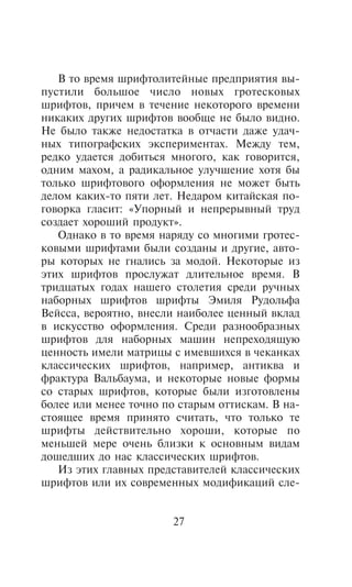 Â òî âðåìÿ øðèôòîëèòåéíûå ïðåäïðèÿòèÿ âû-
ïóñòèëè áîëüøîå ÷èñëî íîâûõ ãðîòåñêîâûõ
øðèôòîâ, ïðè÷åì â òå÷åíèå íåêîòîðîãî âðåìåíè
íèêàêèõ äðóãèõ øðèôòîâ âîîáùå íå áûëî âèäíî.
Íå áûëî òàêæå íåäîñòàòêà â îò÷àñòè äàæå óäà÷-
íûõ òèïîãðàôñêèõ ýêñïåðèìåíòàõ. Ìåæäó òåì,
ðåäêî óäàåòñÿ äîáèòüñÿ ìíîãîãî, êàê ãîâîðèòñÿ,
îäíèì ìàõîì, à ðàäèêàëüíîå óëó÷øåíèå õîòÿ áû
òîëüêî øðèôòîâîãî îôîðìëåíèÿ íå ìîæåò áûòü
äåëîì êàêèõ-òî ïÿòè ëåò. Íåäàðîì êèòàéñêàÿ ïî-
ãîâîðêà ãëàñèò: «Óïîðíûé è íåïðåðûâíûé òðóä
ñîçäàåò õîðîøèé ïðîäóêò».
   Îäíàêî â òî âðåìÿ íàðÿäó ñî ìíîãèìè ãðîòåñ-
êîâûìè øðèôòàìè áûëè ñîçäàíû è äðóãèå, àâòî-
ðû êîòîðûõ íå ãíàëèñü çà ìîäîé. Íåêîòîðûå èç
ýòèõ øðèôòîâ ïðîñëóæàò äëèòåëüíîå âðåìÿ. Â
òðèäöàòûõ ãîäàõ íàøåãî ñòîëåòèÿ ñðåäè ðó÷íûõ
íàáîðíûõ øðèôòîâ øðèôòû Ýìèëÿ Ðóäîëüôà
Âåéññà, âåðîÿòíî, âíåñëè íàèáîëåå öåííûé âêëàä
â èñêóññòâî îôîðìëåíèÿ. Ñðåäè ðàçíîîáðàçíûõ
øðèôòîâ äëÿ íàáîðíûõ ìàøèí íåïðåõîäÿùóþ
öåííîñòü èìåëè ìàòðèöû ñ èìåâøèõñÿ â ÷åêàíêàõ
êëàññè÷åñêèõ øðèôòîâ, íàïðèìåð, àíòèêâà è
ôðàêòóðà Âàëüáàóìà, è íåêîòîðûå íîâûå ôîðìû
ñî ñòàðûõ øðèôòîâ, êîòîðûå áûëè èçãîòîâëåíû
áîëåå èëè ìåíåå òî÷íî ïî ñòàðûì îòòèñêàì. Â íà-
ñòîÿùåå âðåìÿ ïðèíÿòî ñ÷èòàòü, ÷òî òîëüêî òå
øðèôòû äåéñòâèòåëüíî õîðîøè, êîòîðûå ïî
ìåíüøåé ìåðå î÷åíü áëèçêè ê îñíîâíûì âèäàì
äîøåäøèõ äî íàñ êëàññè÷åñêèõ øðèôòîâ.
   Èç ýòèõ ãëàâíûõ ïðåäñòàâèòåëåé êëàññè÷åñêèõ
øðèôòîâ èëè èõ ñîâðåìåííûõ ìîäèôèêàöèé ñëå-


                       27
 