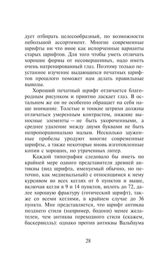 äóåò îòáèðàòü öåëåñîîáðàçíûé, ïî âîçìîæíîñòè
íåáîëüøîé àññîðòèìåíò. Ìíîãèå ñîâðåìåííûå
øðèôòû íè ÷òî èíîå êàê èñïîð÷åííûå âàðèàíòû
ñòàðûõ øðèôòîâ. Äëÿ òîãî ÷òîáû óìåòü îòëè÷àòü
õîðîøèå ôîðìû îò íåñîâåðøåííûõ, íàäî èìåòü
î÷åíü íàòðåíèðîâàííûé ãëàç. Ïîýòîìó òîëüêî íå-
óñòàííîå èçó÷åíèå âûäàþùèõñÿ ïå÷àòíûõ øðèô-
òîâ ïðîøëîãî ïîìîæåò íàì äåëàòü ïðàâèëüíûå
âûâîäû.
   Õîðîøèé ïå÷àòíûé øðèôò îòëè÷àåòñÿ áëàãî-
ðîäíûì ðèñóíêîì è ïðèÿòíî ëàñêàåò ãëàç. Â îñ-
òàëüíîì æå îí íå îñîáåííî îáðàùàåò íà ñåáÿ íà-
øå âíèìàíèå. Òîëñòûå è òîíêèå øòðèõè äîëæíû
îòëè÷àòüñÿ óìåðåííûì êîíòðàñòîì, íèæíèå âû-
íîñíûå ýëåìåíòû — íå áûòü óêîðî÷åííûìè, à
ñðåäíåå óäàëåíèå ìåæäó äâóìÿ áóêâàìè íå áûòü
íåïðîïîðöèîíàëüíî ìàëûì. Íåñêîëüêî çàóæåí-
íûå ïðîáåëû óðîäóþò ìíîãèå ñîâðåìåííûå
øðèôòû, à òàêæå íåêîòîðûå âíîâü èçãîòîâëåííûå
êîïèè ñ õîðîøèõ, íî óòðà÷åííûõ ëèòåð.
   Êàæäîé òèïîãðàôèè ñëåäîâàëî áû èìåòü ïî
êðàéíåé ìåðå îäíîãî ïðåäñòàâèòåëÿ äðåâíåé àí-
òèêâû (âèä øðèôòà, èìåíóåìûé îáû÷íî, íî íå-
òî÷íî, êàê ìåäèåâàëüíûé) ñ îòíîñÿùèìñÿ ê íåìó
êóðñèâîì âî âñåõ êåãëÿõ îò 6 ïóíêòîâ è âûøå,
âêëþ÷àÿ êåãëè â 9 è 14 ïóíêòîâ, âïëîòü äî 72, äà-
ëåå õîðîøóþ ôðàêòóðó (ãîòè÷åñêèé øðèôò), òàê-
æå ñî âñåìè êåãëÿìè, â êðàéíåì ñëó÷àå äî 36
ïóíêòà. Ìíå ïðåäñòàâëÿåòñÿ, ÷òî øðèôò àíòèêâà
ïîçäíåãî ñòèëÿ (íàïðèìåð, áîäîíè) ìåíåå æåëà-
òåëåí, ÷åì àíòèêâà ïåðåõîäíîãî ñòèëÿ (ñêàæåì,
áàñêåðâèëëü): îäíàêî ïðîòèâ àíòèêâû Âàëüáàóìà


                         28
 