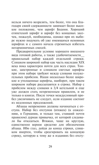 íåëüçÿ íè÷åãî âîçðàçèòü, òåì áîëåå, ÷òî îíà áëà-
ãîäàðÿ ñâîåé ñäåðæàííîñòè çàíèìàåò áîëåå âûñî-
êîå ïîëîæåíèå, ÷åì øðèôò Áîäîíè. Õîðîøèé
åãèïåòñêèé øðèôò è øðèôò áåç êîíöåâûõ çàñå-
÷åê, ïîæàëóé, íåîáõîäèìû, îäíàêî ïðè èõ âûáî-
ðå íóæíî ïîäóìàòü îá óæå èìåþùèõñÿ îñíîâíûõ
øðèôòàõ è ñ ñàìîãî íà÷àëà ñòðåìèòüñÿ èçáåãàòü
íåãàðìîíè÷íûõ ñìåñåé.
   Ïðåäâàðèòåëüíîå óñëîâèå õîðîøåãî âíåøíåãî
âèäà ãîòîâîé ðàáîòû, à òàêæå óäîáî÷èòàåìîñòè__
ïðàâèëüíûé íàáîð êàæäîé îòäåëüíîé ñòðîêè.
Ñëèøêîì øèðîêèé íàáîð êàê ÷àñòü íàñëåäèÿ XIX
âåêà ïîêà õàðàêòåðåí ïî÷òè äëÿ âñåõ ñòðàí. Òîí-
êèå, çàîñòðåííûå è ñëèøêîì ñâåòëûå øðèôòû
ïðè ýòîì íàáîðå òðåáóþò ìåæäó ñëîâàìè ïîëóêå-
ãåëüíûõ ïðîáåëîâ. Íàøè íåñêîëüêî áîëåå øèðî-
êèå è óòîëùåííûå øðèôòû, íàîáîðîò, ïðè òàêîì
øèðîêîì íàáîðå ðàññûïàþòñÿ â ñòðîêå. Íàáîð ñ
ïðîáåëîì ìåæäó ñëîâàìè â 3/4 êåãåëüíîé è åùå
óæå äîëæåí ñòàòü íåïðåìåííûì ïðàâèëîì, è íå
òîëüêî â êíèãàõ. Ïîñëå òî÷êè ìåæäóñëîâíûé ïðî-
áåë óâåëè÷èâàòü íå ñëåäóåò, åñëè èçäàíèå ñîñòîèò
èç íåäëèííûõ ïðåäëîæåíèé.
   Àáçàöû íåïðåìåííî äîëæíû íà÷èíàòüñÿ ñ îò-
ñòóïà. Íàáîð áåç îòñòóïîâ (âòÿæåê) (ê ñîæàëå-
íèþ, â Ãåðìàíèè, è òîëüêî òàì, ñòàâøèé ïî÷òè
ïðàâèëîì) äóðíàÿ ïðèâû÷êà, îò êîòîðîé ñëåäîâà-
ëî áû îòêàçàòüñÿ. Âòÿæêè, ÷àùå íà êðóãëóþ,
åäèíñòâåííî âåðíîå ñðåäñòâî äëÿ îáîçíà÷åíèÿ
àáçàöà. Èáî ãëàç, äîéäÿ äî êîíöà ñòðîêè, ñëèø-
êîì èíåðòåí, ÷òîáû ñðåàãèðîâàòü íà êîíöåâóþ
ñòðîêó, êîòîðóþ ê òîìó æå â èçäàíèÿõ áåç îòñòó-


                        29
 