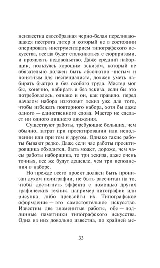 íåèçâåñòíà ñâîåîáðàçíàÿ ÷åðíî-áåëàÿ ïåðåëèâàþ-
ùàÿñÿ ïåñòðîòà ëèòåð è êîòîðûé íå â ñîñòîÿíèè
îïåðèðîâàòü èíñòðóìåíòàðèåì òèïîãðàôñêîãî èñ-
êóññòâà, âñåãäà áóäåò ñòàëêèâàòüñÿ ñ ñþðïðèçàìè,
è ïðîÿâëÿòü íåäîâîëüñòâî. Äàæå ñðåäíèé íàáîð-
ùèê, ïîëüçóÿñü õîðîøèì ýñêèçîì, êîòîðûé íå
îáÿçàòåëüíî äîëæåí áûòü àáñîëþòíî ÷èñòûì è
ïîíÿòíûì äëÿ íåñïåöèàëèñòà, äîëæåí óìåòü íà-
áèðàòü áûñòðî è áåç îñîáîãî òðóäà. Ìàñòåð ìîã
áû, êîíå÷íî, íàáèðàòü è áåç ýñêèçà, åñëè áû ýòî
ïîòðåáîâàëîñü, îäíàêî è îí, êàê ïðàâèëî, ïåðåä
íà÷àëîì íàáîðà èçãîòîâèò ýñêèç óæå äëÿ òîãî,
÷òîáû èçáåæàòü ïîâòîðíîãî íàáîðà, õîòÿ áû äàæå
îäíîãî — åäèíñòâåííîãî ñëîâà. Ìàñòåð íå ñäåëà-
åò íè îäíîãî ëèøíåãî äâèæåíèÿ.
   Ñóùåñòâóþò ðàáîòû, òðåáóþùèå áîëüøèõ, ÷åì
îáû÷íî, çàòðàò ïðè ïðîåêòèðîâàíèè èëè èñïîë-
íåíèè èëè ïðè òîì è äðóãîì. Îäíàêî òàêèå ðàáî-
òû áûâàþò ðåäêî. Äàæå åñëè ÷àñ ðàáîòû ïðîåêòè-
ðîâùèêà îáõîäèòñÿ, áûòü ìîæåò, äîðîæå, ÷åì ÷à-
ñû ðàáîòû íàáîðùèêà, òî òðè ýñêèçà, äàæå î÷åíü
òî÷íûõ, âñå æå áóäóò äåøåâëå, ÷åì òðè èñïîëíå-
íèÿ â íàáîðå.
   Íî ïðåæäå âñåãî ïðîåêò äîëæåí áûòü ïðîíè-
çàí äóõîì ïîëèãðàôèè, íå áûòü ðàññ÷èòàí íà òî,
÷òîáû äîñòèãíóòü ýôôåêòà ñ ïîìîùüþ äðóãèõ
ãðàôè÷åñêèõ òåõíèê, íàïðèìåð ëèòîãðàôèè èëè
ðèñóíêà, ëèáî ïðåâçîéòè èõ. Òèïîãðàôñêîå
îôîðìëåíèå — ýòî ñàìîñòîÿòåëüíîå èñêóññòâî.
Èçâåñòíû äâå çíàìåíèòûå ðàáîòû, îáå — ïîä-
ëèííûå ïàìÿòíèêè òèïîãðàôñêîãî èñêóññòâà.
Îäíà èç íèõ äîâîëüíî èçâåñòíà, ïî êðàéíåé ìå-


                        33
 