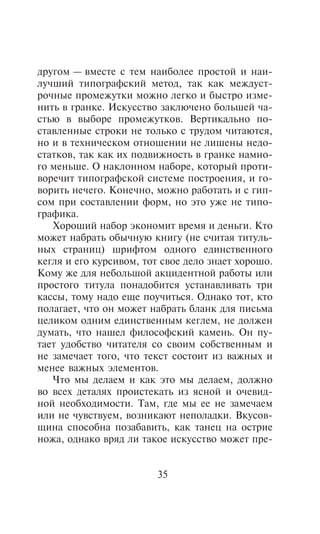 äðóãîì — âìåñòå ñ òåì íàèáîëåå ïðîñòîé è íàè-
ëó÷øèé òèïîãðàôñêèé ìåòîä, òàê êàê ìåæäóñò-
ðî÷íûå ïðîìåæóòêè ìîæíî ëåãêî è áûñòðî èçìå-
íèòü â ãðàíêå. Èñêóññòâî çàêëþ÷åíî áîëüøåé ÷à-
ñòüþ â âûáîðå ïðîìåæóòêîâ. Âåðòèêàëüíî ïî-
ñòàâëåííûå ñòðîêè íå òîëüêî ñ òðóäîì ÷èòàþòñÿ,
íî è â òåõíè÷åñêîì îòíîøåíèè íå ëèøåíû íåäî-
ñòàòêîâ, òàê êàê èõ ïîäâèæíîñòü â ãðàíêå íàìíî-
ãî ìåíüøå. Î íàêëîííîì íàáîðå, êîòîðûé ïðîòè-
âîðå÷èò òèïîãðàôñêîé ñèñòåìå ïîñòðîåíèÿ, è ãî-
âîðèòü íå÷åãî. Êîíå÷íî, ìîæíî ðàáîòàòü è ñ ãèï-
ñîì ïðè ñîñòàâëåíèè ôîðì, íî ýòî óæå íå òèïî-
ãðàôèêà.
   Õîðîøèé íàáîð ýêîíîìèò âðåìÿ è äåíüãè. Êòî
ìîæåò íàáðàòü îáû÷íóþ êíèãó (íå ñ÷èòàÿ òèòóëü-
íûõ ñòðàíèö) øðèôòîì îäíîãî åäèíñòâåííîãî
êåãëÿ è åãî êóðñèâîì, òîò ñâîå äåëî çíàåò õîðîøî.
Êîìó æå äëÿ íåáîëüøîé àêöèäåíòíîé ðàáîòû èëè
ïðîñòîãî òèòóëà ïîíàäîáèòñÿ óñòàíàâëèâàòü òðè
êàññû, òîìó íàäî åùå ïîó÷èòüñÿ. Îäíàêî òîò, êòî
ïîëàãàåò, ÷òî îí ìîæåò íàáðàòü áëàíê äëÿ ïèñüìà
öåëèêîì îäíèì åäèíñòâåííûì êåãëåì, íå äîëæåí
äóìàòü, ÷òî íàøåë ôèëîñîôñêèé êàìåíü. Îí ïó-
òàåò óäîáñòâî ÷èòàòåëÿ ñî ñâîèì ñîáñòâåííûì è
íå çàìå÷àåò òîãî, ÷òî òåêñò ñîñòîèò èç âàæíûõ è
ìåíåå âàæíûõ ýëåìåíòîâ.
   ×òî ìû äåëàåì è êàê ýòî ìû äåëàåì, äîëæíî
âî âñåõ äåòàëÿõ ïðîèñòåêàòü èç ÿñíîé è î÷åâèä-
íîé íåîáõîäèìîñòè. Òàì, ãäå ìû åå íå çàìå÷àåì
èëè íå ÷óâñòâóåì, âîçíèêàþò íåïîëàäêè. Âêóñîâ-
ùèíà ñïîñîáíà ïîçàáàâèòü, êàê òàíåö íà îñòðèå
íîæà, îäíàêî âðÿä ëè òàêîå èñêóññòâî ìîæåò ïðå-


                         35
 