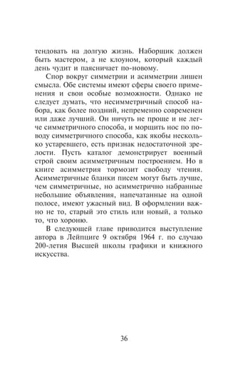 òåíäîâàòü íà äîëãóþ æèçíü. Íàáîðùèê äîëæåí
áûòü ìàñòåðîì, à íå êëîóíîì, êîòîðûé êàæäûé
äåíü ÷óäèò è ïàÿñíè÷àåò ïî-íîâîìó.
    Ñïîð âîêðóã ñèììåòðèè è àñèììåòðèè ëèøåí
ñìûñëà. Îáå ñèñòåìû èìåþò ñôåðû ñâîåãî ïðèìå-
íåíèÿ è ñâîè îñîáûå âîçìîæíîñòè. Îäíàêî íå
ñëåäóåò äóìàòü, ÷òî íåñèììåòðè÷íûé ñïîñîá íà-
áîðà, êàê áîëåå ïîçäíèé, íåïðåìåííî ñîâðåìåíåí
èëè äàæå ëó÷øèé. Îí íè÷óòü íå ïðîùå è íå ëåã-
÷å ñèììåòðè÷íîãî ñïîñîáà, è ìîðùèòü íîñ ïî ïî-
âîäó ñèììåòðè÷íîãî ñïîñîáà, êàê ÿêîáû íåñêîëü-
êî óñòàðåâøåãî, åñòü ïðèçíàê íåäîñòàòî÷íîé çðå-
ëîñòè. Ïóñòü êàòàëîã äåìîíñòðèðóåò âîåííûé
ñòðîé ñâîèì àñèììåòðè÷íûì ïîñòðîåíèåì. Íî â
êíèãå àñèììåòðèÿ òîðìîçèò ñâîáîäó ÷òåíèÿ.
Àñèììåòðè÷íûå áëàíêè ïèñåì ìîãóò áûòü ëó÷øå,
÷åì ñèììåòðè÷íûå, íî àñèììåòðè÷íî íàáðàííûå
íåáîëüøèå îáúÿâëåíèÿ, íàïå÷àòàííûå íà îäíîé
ïîëîñå, èìåþò óæàñíûé âèä. Â îôîðìëåíèè âàæ-
íî íå òî, ñòàðûé ýòî ñòèëü èëè íîâûé, à òîëüêî
òî, ÷òî õîðîíþ.
    Â ñëåäóþùåé ãëàâå ïðèâîäèòñÿ âûñòóïëåíèå
àâòîðà â Ëåéïöèãå 9 îêòÿáðÿ 1964 ã. ïî ñëó÷àþ
200-ëåòèÿ Âûñøåé øêîëû ãðàôèêè è êíèæíîãî
èñêóññòâà.




                       36
 