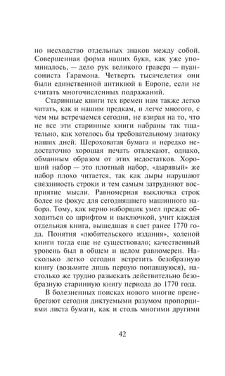 íî íåñõîäñòâî îòäåëüíûõ çíàêîâ ìåæäó ñîáîé.
Ñîâåðøåííàÿ ôîðìà íàøèõ áóêâ, êàê óæå óïî-
ìèíàëîñü, — äåëî ðóê âåëèêîãî ãðàâåðà — ïóàí-
ñîíèñòà Ãàðàìîíà. ×åòâåðòü òûñÿ÷åëåòèÿ îíè
áûëè åäèíñòâåííîé àíòèêâîé â Åâðîïå, åñëè íå
ñ÷èòàòü ìíîãî÷èñëåííûõ ïîäðàæàíèé.
   Ñòàðèííûå êíèãè òåõ âðåìåí íàì òàêæå ëåãêî
÷èòàòü, êàê è íàøèì ïðåäêàì, è ëåã÷å ìíîãîãî, ñ
÷åì ìû âñòðå÷àåìñÿ ñåãîäíÿ, íå âçèðàÿ íà òî, ÷òî
íå âñå ýòè ñòàðèííûå êíèãè íàáðàíû òàê òùà-
òåëüíî, êàê õîòåëîñü áû òðåáîâàòåëüíîìó çíàòîêó
íàøèõ äíåé. Øåðîõîâàòàÿ áóìàãà è íåðåäêî íå-
äîñòàòî÷íî õîðîøàÿ ïå÷àòü îòâëåêàþò, îäíàêî,
îáìàííûì îáðàçîì îò ýòèõ íåäîñòàòêîâ. Õîðî-
øèé íàáîð — ýòî ïëîòíûé íàáîð, «äûðÿâûé» æå
íàáîð ïëîõî ÷èòàåòñÿ, òàê êàê äûðû íàðóøàþò
ñâÿçàííîñòü ñòðîêè è òåì ñàìûì çàòðóäíÿþò âîñ-
ïðèÿòèå ìûñëè. Ðàâíîìåðíàÿ âûêëþ÷êà ñòðîê
áîëåå íå ôîêóñ äëÿ ñåãîäíÿøíåãî ìàøèííîãî íà-
áîðà. Òîìó, êàê âåðíî íàáîðùèê óìåë ïðåæäå îá-
õîäèòüñÿ ñî øðèôòîì è âûêëþ÷êîé, ó÷èò êàæäàÿ
îòäåëüíàÿ êíèãà, âûøåäøàÿ â ñâåò ðàíåå 1770 ãî-
äà. Ïîíÿòèÿ «ëþáèòåëüñêîãî èçäàíèÿ», õîëåíîé
êíèãè òîãäà åùå íå ñóùåñòâîâàëî; êà÷åñòâåííûé
óðîâåíü áûë â îáùåì è öåëîì ðàâíîìåðåí. Íà-
ñêîëüêî ëåãêî ñåãîäíÿ âñòðåòèòü áåçîáðàçíóþ
êíèãó (âîçüìèòå ëèøü ïåðâóþ ïîïàâøóþñÿ), íà-
ñòîëüêî æå òðóäíî ðàçûñêàòü äåéñòâèòåëüíî áåçî-
áðàçíóþ ñòàðèííóþ êíèãó ïåðèîäà äî 1770 ãîäà.
   Â áîëåçíåííûõ ïîèñêàõ íîâîãî ìíîãèå ïðåíå-
áðåãàþò ñåãîäíÿ äèêòóåìûìè ðàçóìîì ïðîïîðöè-
ÿìè ëèñòà áóìàãè, êàê è ñòîëü ìíîãèìè äðóãèìè


                        42
 