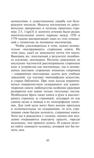 öåííîñòÿìè, ê ñóùåñòâåííîìó óùåðáó äëÿ áåçî-
ðóæíîãî ÷èòàòåëÿ. Íåêîãäà îòêëîíåíèÿ îò äåéñò-
âèòåëüíî ïðåêðàñíûõ è ïîýòîìó ïðèÿòíûõ ñòðà-
íèö: 2:3, 1:sqr(3) è çîëîòîãî ñå÷åíèÿ áûëè ðåäêè;
ìíîãî÷èñëåííûå êíèãè ïåðèîäà ìåæäó 1550 è
1770 ãîäàìè âîñïðîèçâîäÿò îäíî èç ýòèõ îòíîøå-
íèé ñ òî÷íîñòüþ äî ïîëîâèíû ìèëëèìåòðà.
   ×òîáû óäîñòîâåðèòüñÿ â ýòîì, íóæíî îñíîâà-
òåëüíî «âûñïðàøèâàòü» ñòàðèííûå êíèãè. Íî
ýòèì (óâû, óâû!) íå çàíèìàåòñÿ ïî÷òè ÷òî íèêòî.
Âûèãðûø æå, ïîëó÷àåìûé â ðåçóëüòàòå ïîäîáíî-
ãî èçó÷åíèÿ, íåèçìåðèì. Ïîýòîìó äîâåäåííîå äî
ïîñëåäíèõ ÷àñòíîñòåé ðàññìàòðèâàíèå ñòàðèííûõ
êíèã è óñòðîéñòâî êàê ïîñòîÿííûõ, òàê è ìåíÿþ-
ùèõñÿ âûñòàâîê ñòàðèííûõ êíèæíûõ ñîêðîâèù
— ñîâåðøåííî íåîòëîæíûå çàäà÷è âñåõ ó÷åáíûõ
çàâåäåíèé, ãäå èçó÷àþò òèïîãðàôñêîå èñêóññòâî,
è ñòàðûõ áèáëèîòåê. Ïðè ýòîì íåëüçÿ îãðàíè÷è-
âàòüñÿ ïîâåðõíîñòíûì ñîçåðöàíèåì äëÿ óäîâëå-
òâîðåíèÿ ñâîåãî ëþáîïûòñòâà îñîáåííî êðàñèâûõ
ðàçâîðîòîâ èëè îäíèõ òîëüêî òèòóëüíûõ ëèñòîâ.
Íåîáõîäèìî áðàòü òàêèå êíèãè â ðóêè è ðàññìàò-
ðèâàòü ñòðàíèöó çà ñòðàíèöåé, øòóäèðóÿ èõ êàê
åäèíîå öåëîå è âíèêàÿ â èõ òèïîãðàôñêîå ÷ëåíå-
íèå. Äëÿ ýòîé öåëè ìîãóò áûòü âïîëíå ïðèãîäíû
è íåçíà÷èòåëüíûå ïî ñîäåðæàíèþ, òî åñòü óòðà-
òèâøèå ñâîþ áûëóþ öåííîñòü, ñòàðèííûå êíèãè.
Õîòÿ ìû è ðîæäàåìñÿ ñ ãëàçàìè, îäíàêî îíè ìåä-
ëåííî îòêðûâàþòñÿ íàâñòðå÷ó êðàñîòå, ãîðàçäî
ìåäëåííåå, ÷åì ïðèíÿòî äóìàòü. È ñîâñåì íåëåã-
êî íàéòè çíàþùåãî ÷åëîâåêà, êîòîðûé ìîã áû ïî-
ìî÷ü íàì.


                        43
 