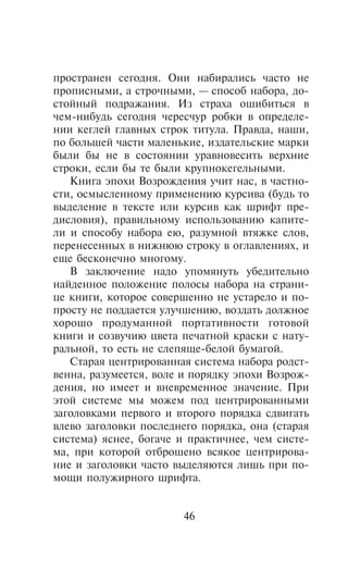 ïðîñòðàíåí ñåãîäíÿ. Îíè íàáèðàëèñü ÷àñòî íå
ïðîïèñíûìè, à ñòðî÷íûìè, — ñïîñîá íàáîðà, äî-
ñòîéíûé ïîäðàæàíèÿ. Èç ñòðàõà îøèáèòüñÿ â
÷åì-íèáóäü ñåãîäíÿ ÷åðåñ÷óð ðîáêè â îïðåäåëå-
íèè êåãëåé ãëàâíûõ ñòðîê òèòóëà. Ïðàâäà, íàøè,
ïî áîëüøåé ÷àñòè ìàëåíüêèå, èçäàòåëüñêèå ìàðêè
áûëè áû íå â ñîñòîÿíèè óðàâíîâåñèòü âåðõíèå
ñòðîêè, åñëè áû òå áûëè êðóïíîêåãåëüíûìè.
   Êíèãà ýïîõè Âîçðîæäåíèÿ ó÷èò íàñ, â ÷àñòíî-
ñòè, îñìûñëåííîìó ïðèìåíåíèþ êóðñèâà (áóäü òî
âûäåëåíèå â òåêñòå èëè êóðñèâ êàê øðèôò ïðå-
äèñëîâèÿ), ïðàâèëüíîìó èñïîëüçîâàíèþ êàïèòå-
ëè è ñïîñîáó íàáîðà åþ, ðàçóìíîé âòÿæêå ñëîâ,
ïåðåíåñåííûõ â íèæíþþ ñòðîêó â îãëàâëåíèÿõ, è
åùå áåñêîíå÷íî ìíîãîìó.
   Â çàêëþ÷åíèå íàäî óïîìÿíóòü óáåäèòåëüíî
íàéäåííîå ïîëîæåíèå ïîëîñû íàáîðà íà ñòðàíè-
öå êíèãè, êîòîðîå ñîâåðøåííî íå óñòàðåëî è ïî-
ïðîñòó íå ïîääàåòñÿ óëó÷øåíèþ, âîçäàòü äîëæíîå
õîðîøî ïðîäóìàííîé ïîðòàòèâíîñòè ãîòîâîé
êíèãè è ñîçâó÷èþ öâåòà ïå÷àòíîé êðàñêè ñ íàòó-
ðàëüíîé, òî åñòü íå ñëåïÿùå-áåëîé áóìàãîé.
   Ñòàðàÿ öåíòðèðîâàííàÿ ñèñòåìà íàáîðà ðîäñò-
âåííà, ðàçóìååòñÿ, âîëå è ïîðÿäêó ýïîõè Âîçðîæ-
äåíèÿ, íî èìååò è âíåâðåìåííîå çíà÷åíèå. Ïðè
ýòîé ñèñòåìå ìû ìîæåì ïîä öåíòðèðîâàííûìè
çàãîëîâêàìè ïåðâîãî è âòîðîãî ïîðÿäêà ñäâèãàòü
âëåâî çàãîëîâêè ïîñëåäíåãî ïîðÿäêà, îíà (ñòàðàÿ
ñèñòåìà) ÿñíåå, áîãà÷å è ïðàêòè÷íåå, ÷åì ñèñòå-
ìà, ïðè êîòîðîé îòáðîøåíî âñÿêîå öåíòðèðîâà-
íèå è çàãîëîâêè ÷àñòî âûäåëÿþòñÿ ëèøü ïðè ïî-
ìîùè ïîëóæèðíîãî øðèôòà.


                       46
 