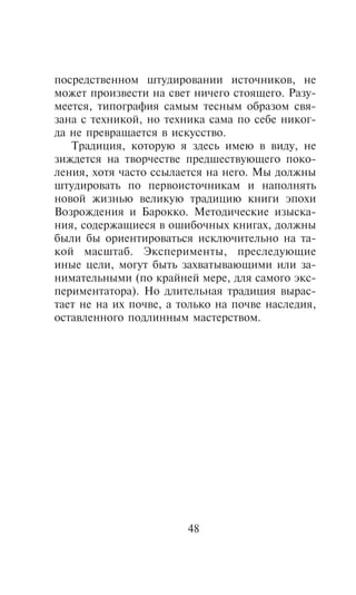 ïîñðåäñòâåííîì øòóäèðîâàíèè èñòî÷íèêîâ, íå
ìîæåò ïðîèçâåñòè íà ñâåò íè÷åãî ñòîÿùåãî. Ðàçó-
ìååòñÿ, òèïîãðàôèÿ ñàìûì òåñíûì îáðàçîì ñâÿ-
çàíà ñ òåõíèêîé, íî òåõíèêà ñàìà ïî ñåáå íèêîã-
äà íå ïðåâðàùàåòñÿ â èñêóññòâî.
   Òðàäèöèÿ, êîòîðóþ ÿ çäåñü èìåþ â âèäó, íå
çèæäåòñÿ íà òâîð÷åñòâå ïðåäøåñòâóþùåãî ïîêî-
ëåíèÿ, õîòÿ ÷àñòî ññûëàåòñÿ íà íåãî. Ìû äîëæíû
øòóäèðîâàòü ïî ïåðâîèñòî÷íèêàì è íàïîëíÿòü
íîâîé æèçíüþ âåëèêóþ òðàäèöèþ êíèãè ýïîõè
Âîçðîæäåíèÿ è Áàðîêêî. Ìåòîäè÷åñêèå èçûñêà-
íèÿ, ñîäåðæàùèåñÿ â îøèáî÷íûõ êíèãàõ, äîëæíû
áûëè áû îðèåíòèðîâàòüñÿ èñêëþ÷èòåëüíî íà òà-
êîé ìàñøòàá. Ýêñïåðèìåíòû, ïðåñëåäóþùèå
èíûå öåëè, ìîãóò áûòü çàõâàòûâàþùèìè èëè çà-
íèìàòåëüíûìè (ïî êðàéíåé ìåðå, äëÿ ñàìîãî ýêñ-
ïåðèìåíòàòîðà). Íî äëèòåëüíàÿ òðàäèöèÿ âûðàñ-
òàåò íå íà èõ ïî÷âå, à òîëüêî íà ïî÷âå íàñëåäèÿ,
îñòàâëåííîãî ïîäëèííûì ìàñòåðñòâîì.




                        48
 