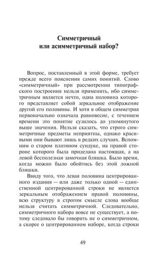 Ñèììåòðè÷íûé
       èëè àñèììåòðè÷íûé íàáîð?


   Âîïðîñ, ïîñòàâëåííûé â ýòîé ôîðìå, òðåáóåò
ïðåæäå âñåãî ïîÿñíåíèÿ ñàìèõ ïîíÿòèé. Ñëîâî
«ñèììåòðè÷íûé» ïðè ðàññìîòðåíèè òèïîãðàô-
ñêîãî ïîñòðîåíèÿ íåëüçÿ ïðèìåíèòü, èáî ñèììå-
òðè÷íûì ÿâëÿåòñÿ íå÷òî, îäíà ïîëîâèíà êîòîðî-
ãî ïðåäñòàâëÿåò ñîáîé çåðêàëüíîå îòîáðàæåíèå
äðóãîé åãî ïîëîâèíû. È õîòÿ â îáùåì ñèììåòðèÿ
ïåðâîíà÷àëüíî îçíà÷àëà ðàâíîâåñèå, ñ òå÷åíèåì
âðåìåíè ýòî ïîíÿòèå ñóçèëîñü äî óïîìÿíóòîãî
âûøå çíà÷åíèÿ. Íåëüçÿ ñêàçàòü, ÷òî ñòðîãî ñèì-
ìåòðè÷íûå ïðåäìåòû íåïðèÿòíû, îäíàêî êðàñè-
âûìè îíè áûâàþò ëèøü â ðåäêèõ ñëó÷àÿõ. Âñïîì-
íèì î ñòàðîì ïëàòÿíîì ñóíäóêå, íà ïðàâîé ñòî-
ðîíå êîòîðîãî áûëà ïðèäåëàíà íàñòîÿùàÿ, à íà
ëåâîé áåñïîëåçíàÿ çàìî÷íàÿ áëÿøêà. Áûëî âðåìÿ,
êîãäà ìîæíî áûëî îáîéòèñü áåç ýòîé ëîæíîé
áëÿøêè.
   Ââèäó òîãî, ÷òî ëåâàÿ ïîëîâèíà öåíòðèðîâàí-
íîãî èçäàíèÿ — èëè äàæå òîëüêî îäíîé — åäèí-
ñòâåííîé öåíòðèðîâàííîé ñòðîêè íå ÿâëÿåòñÿ
çåðêàëüíûì îòîáðàæåíèåì ïðàâîé ïîëîâèíû,
âñþ ñòðóêòóðó â ñòðîãîì ñìûñëå ñëîâà âîîáùå
íåëüçÿ ñ÷èòàòü ñèììåòðè÷íîé. Ñëåäîâàòåëüíî,
ñèììåòðè÷íîãî íàáîðà âîâñå íå ñóùåñòâóåò, à ïî-
òîìó ñëåäîâàëî áû ãîâîðèòü íå î ñèììåòðè÷íîì,
à ñêîðåå î öåíòðèðîâàííîì íàáîðå, êîãäà ñòðîêè


                       49
 