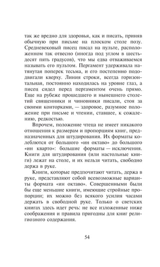 òàê æå âðåäíî äëÿ çäîðîâüÿ, êàê è ïèñàòü, ïðèíÿâ
îáû÷íóþ ïðè ïèñüìå íà ïëîñêîì ñòîëå ïîçó.
Ñðåäíåâåêîâûé ïèñåö ïèñàë íà ïóëüòå, ðàñïîëî-
æåííîì òàê îòâåñíî (èíîãäà ïîä óãëîì â øåñòü-
äåñÿò ïÿòü ãðàäóñîâ), ÷òî ìû åäâà îòâàæèâàåìñÿ
íàçûâàòü åãî ïóëüòîì. Ïåðãàìåíò óäåðæèâàëà íà-
òÿíóòàÿ ïîïåðåê òåñüìà, è åãî ïîñòåïåííî ïîäî-
äâèãàëè êâåðõó. Ëèíèÿ ñòðîêè, âñåãäà ãîðèçîí-
òàëüíàÿ, ïîñòîÿííî íàõîäèëàñü íà óðîâíå ãëàç, à
ïèñåö ñèäåë ïåðåä ïåðãàìåíòîì î÷åíü ïðÿìî.
Åùå íà ðóáåæå ïðîøåäøåãî è íûíåøíåãî ñòîëå-
òèé ñâÿùåííèêè è ÷èíîâíèêè ïèñàëè, ñòîÿ çà
ñâîèìè êîíòîðêàìè, — çäîðîâîå, ðàçóìíîå ïîëî-
æåíèå ïðè ïèñüìå è ÷òåíèè, ñòàâøåå, ê ñîæàëå-
íèþ, ðåäêîñòüþ.
   Âïðî÷åì, ïîëîæåíèå ÷òåöà íå èìååò íèêàêîãî
îòíîøåíèÿ ê ðàçìåðàì è ïðîïîðöèÿì êíèã, ïðåä-
íàçíà÷åííûõ äëÿ øòóäèðîâàíèÿ. Èõ ôîðìàòû êî-
ëåáëþòñÿ îò áîëüøîãî «èí îêòàâî» äî áîëüøîãî
«èí êâàðòî»: áîëüøèå ôîðìàòû — èñêëþ÷åíèÿ.
Êíèãè äëÿ øòóäèðîâàíèÿ (èëè íàñòîëüíûå êíè-
ãè) ëåæàò íà ñòîëå, è èõ íåëüçÿ ÷èòàòü, ñâîáîäíî
äåðæà â ðóêå.
   Êíèãè, êîòîðûå ïðåäïî÷èòàþò ÷èòàòü, äåðæà â
ðóêå, ïðåäñòàâëÿþò ñîáîé âñåâîçìîæíûå âàðèàí-
òû ôîðìàòà «èí îêòàâî». Ñîâåðøåííûìè áûëè
áû åùå ìåíüøèå êíèãè, èìåþùèå ñòðîéíûå ïðî-
ïîðöèè; èõ ìîæíî áåç âñÿêîãî óñèëèÿ ÷àñàìè
äåðæàòü â ñâîáîäíîé ðóêå. Òîëüêî î ñâåòñêèõ
êíèãàõ çäåñü èäåò ðå÷ü: íå âñå èçëîæåííûå íèæå
ñîîáðàæåíèÿ è ïðàâèëà ïðèãîäíû äëÿ êíèã ðåëè-
ãèîçíîãî ñîäåðæàíèÿ.


                        54
 