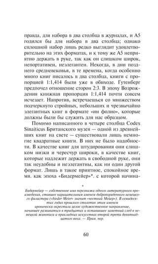 ïðàâäà, äëÿ íàáîðà â äâà ñòîëáöà â æóðíàëàõ, è A5
ãîäèëñÿ áû äëÿ íàáîðà â äâà ñòîëáöà; îäíàêî
ñïëîøíîé íàáîð ëèøü ðåäêî âûãëÿäèò óäîâëåòâî-
ðèòåëüíî íà ýòèõ ôîðìàòàõ, è ê òîìó æå A5 íåïðè-
ÿòíî äåðæàòü â ðóêå, òàê êàê îí ñëèøêîì øèðîê,
íåïîðòàòèâåí, íåýëåãàíòåí. Íåêîãäà, â äíè ïîçä-
íåãî ñðåäíåâåêîâüÿ, â òå âðåìåíà, êîãäà îñîáåííî
ìíîãî êíèã ïèñàëîñü â äâà ñòîëáöà, êíèãè ñ ïðî-
ïîðöèåé 1:1,414 áûëè óæå â îáèõîäå. Ãóòåíáåðã
ïðåäïî÷åë îòíîøåíèå ñòîðîí 2:3. Â ýïîõó Âîçðîæ-
äåíèÿ êíèæíàÿ ïðîïîðöèÿ 1:1,414 ïî÷òè ñîâñåì
èñ÷åçàåò. Íàïðîòèâ, âñòðå÷àåøüñÿ ñî ìíîæåñòâîì
ïîä÷åðêíóòî ñòðîéíûõ, íåáîëüøèõ è ÷ðåçâû÷àéíî
ýëåãàíòíûõ êíèã â ôîðìàòå «èí ôîëèî», êîòîðûå
äîëæíû áûëè áû ñëóæèòü äëÿ íàñ îáðàçöîì.
    Ïîìèìî íàïèñàííîãî â ÷åòûðå ñòîëáöà Codex
Sinaiticus Áðèòàíñêîãî ìóçåÿ — îäíîé èç äðåâíåé-
øèõ êíèã íà ñâåòå — ñóùåñòâîâàëè ëèøü íåìíî-
ãèå êâàäðàòíûå êíèãè. Â íèõ íå áûëî íàäîáíîñ-
òè. Â êà÷åñòâå êíèã äëÿ øòóäèðîâàíèÿ îíè ñëèø-
êîì íèçêè è ÷åðåñ÷óð øèðîêè, â êà÷åñòâå êíèã,
êîòîðûå íàäëåæèò äåðæàòü â ñâîáîäíîé ðóêå, îíè
òàê íåóäîáíû è íåýëåãàíòíû, êàê íè îäèí äðóãîé
ôîðìàò. Ëèøü â òàêîå ïðèÿòíîå, ñïîêîéíîå âðå-
ìÿ. êàê ýïîõà «Áèäåðìåéåð»*. ñ êîòîðîé íà÷èíà-

                                  *
Áèäåðìåéåð — ñîáñòâåííîå èìÿ ïåðñîíàæà îäíîãî ëèòåðàòóðíîãî ïðî-
èçâåäåíèÿ, ñòàâøåå íàðèöàòåëüíûì èìåíåì äîáðîïîðÿäî÷íîãî íåìåöêî-
 ãî ôèëèñòåðà («bieder Meier» çíà÷èò «÷åñòíûé Ìåéåð»). Â ñåìèäåñÿ-
             òûõ ãîäàõ ïðîøëîãî ñòîëåòèÿ ýòèì èìåíåì
      èðîíè÷åñêè îêðåñòèëè öåëîå õóäîæåñòâåííîå íàïðàâëåíèå,
íà÷àâøåå ðàçâèâàòüñÿ â òðèäöàòûõ è îñòàâèâøåå çàìåòíûé ñëåä â íå-
 ìåöêîé æèâîïèñè è ïðèêëàäíûõ èñêóññòâàõ âòîðîé òðåòè äåâÿòíàä-
                     öàòîãî âåêà. — Ïðèì. ïåð.



                                 60
 